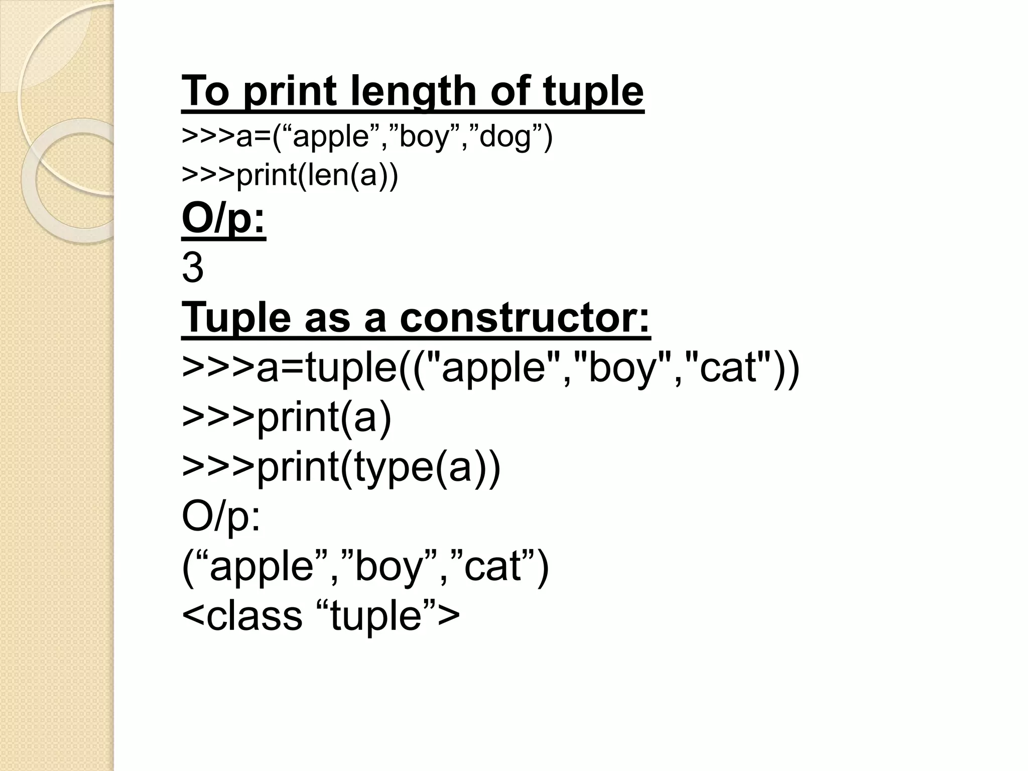 To print length of tuple
>>>a=(“apple”,”boy”,”dog”)
>>>print(len(a))
O/p:
3
Tuple as a constructor:
>>>a=tuple(("apple","boy","cat"))
>>>print(a)
>>>print(type(a))
O/p:
(“apple”,”boy”,”cat”)
<class “tuple”>
 
