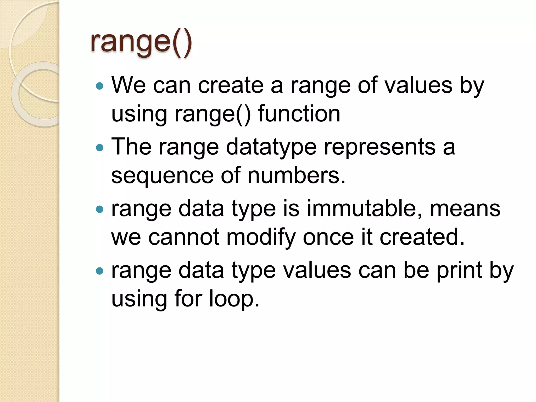 range()
 We can create a range of values by
using range() function
 The range datatype represents a
sequence of numbers.
 range data type is immutable, means
we cannot modify once it created.
 range data type values can be print by
using for loop.
 