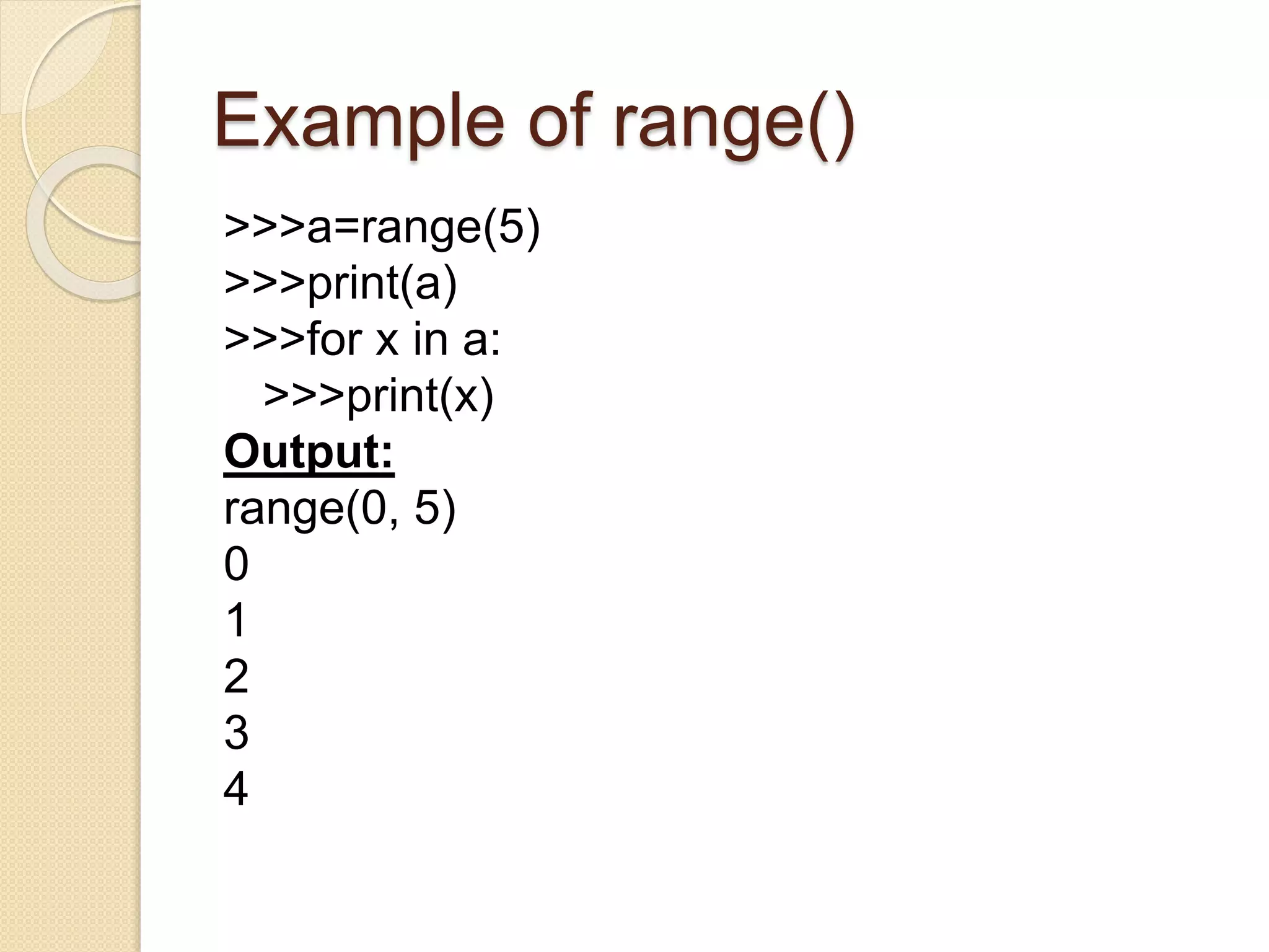 Example of range()
>>>a=range(5)
>>>print(a)
>>>for x in a:
>>>print(x)
Output:
range(0, 5)
0
1
2
3
4
 