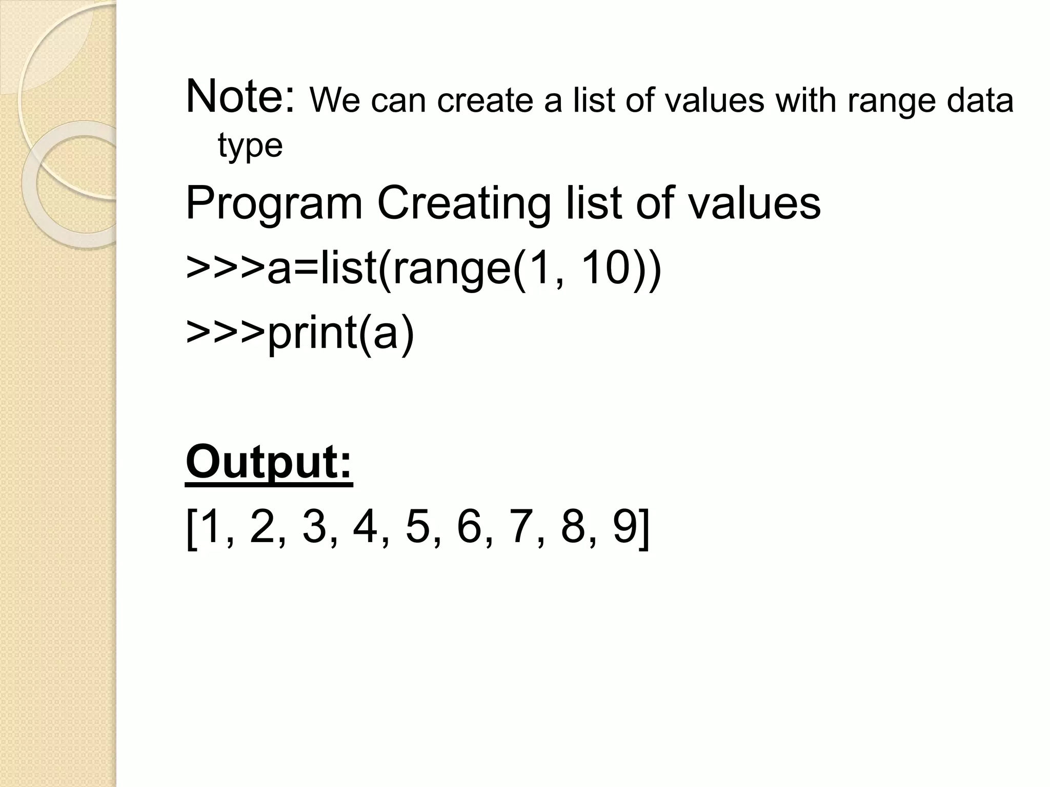 Note: We can create a list of values with range data
type
Program Creating list of values
>>>a=list(range(1, 10))
>>>print(a)
Output:
[1, 2, 3, 4, 5, 6, 7, 8, 9]
 
