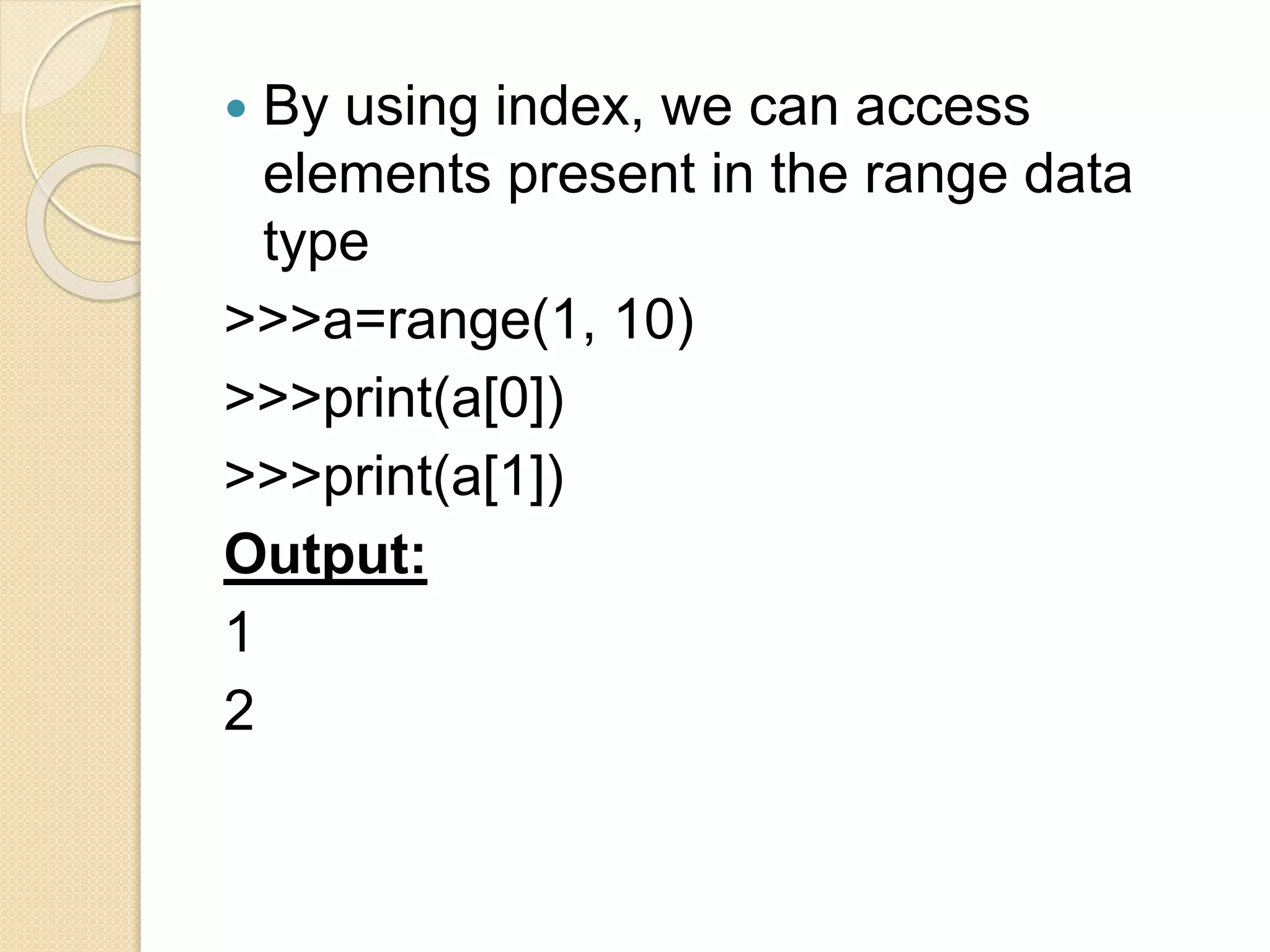  By using index, we can access
elements present in the range data
type
>>>a=range(1, 10)
>>>print(a[0])
>>>print(a[1])
Output:
1
2
 