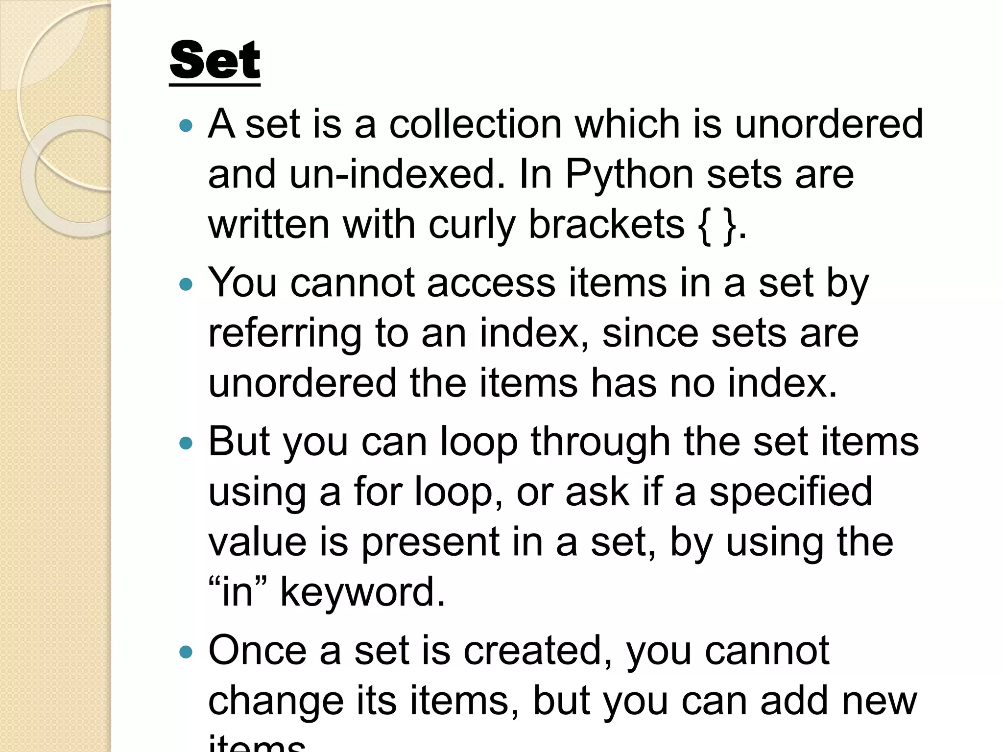  A set is a collection which is unordered
and un-indexed. In Python sets are
written with curly brackets { }.
 You cannot access items in a set by
referring to an index, since sets are
unordered the items has no index.
 But you can loop through the set items
using a for loop, or ask if a specified
value is present in a set, by using the
“in” keyword.
 Once a set is created, you cannot
change its items, but you can add new
Set
 