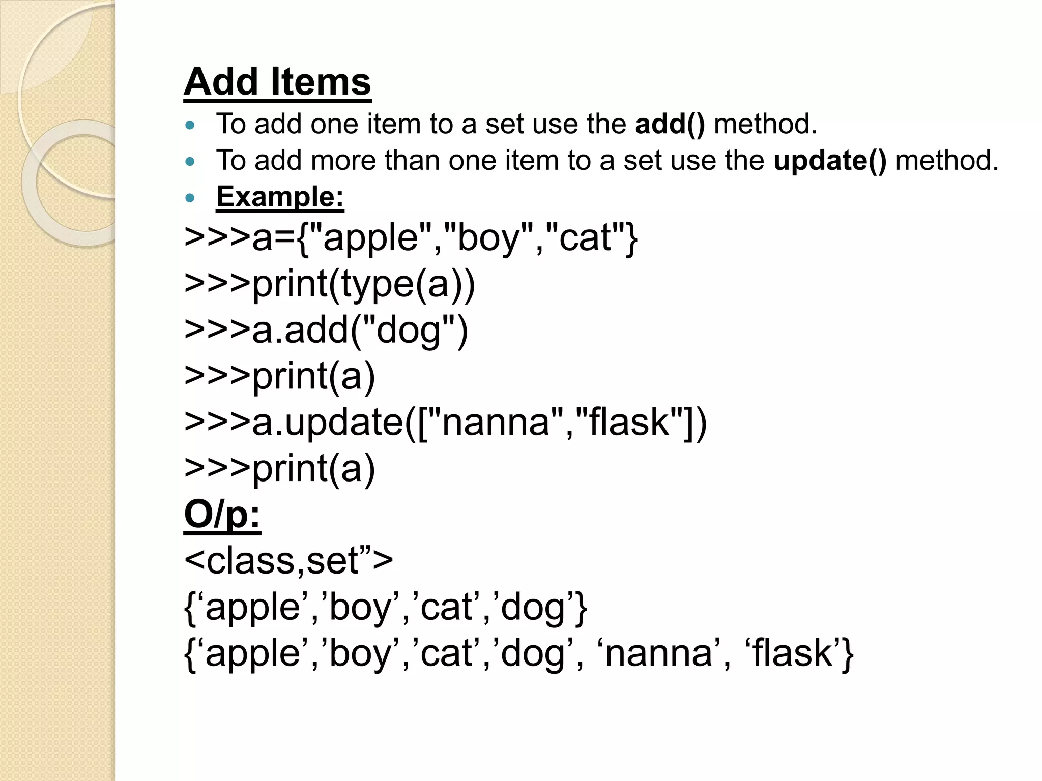 Add Items
 To add one item to a set use the add() method.
 To add more than one item to a set use the update() method.
 Example:
>>>a={"apple","boy","cat"}
>>>print(type(a))
>>>a.add("dog")
>>>print(a)
>>>a.update(["nanna","flask"])
>>>print(a)
O/p:
<class,set”>
{‘apple’,’boy’,’cat’,’dog’}
{‘apple’,’boy’,’cat’,’dog’, ‘nanna’, ‘flask’}
 