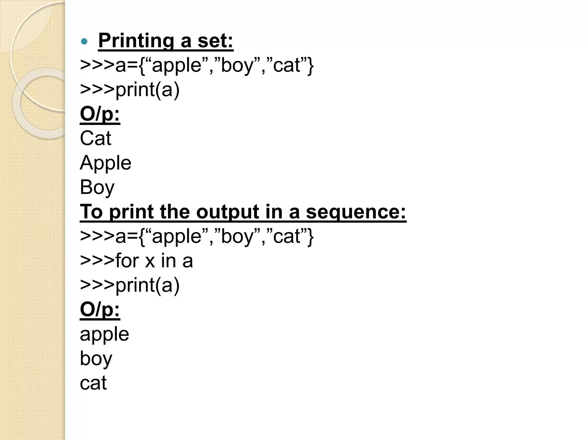  Printing a set:
>>>a={“apple”,”boy”,”cat”}
>>>print(a)
O/p:
Cat
Apple
Boy
To print the output in a sequence:
>>>a={“apple”,”boy”,”cat”}
>>>for x in a
>>>print(a)
O/p:
apple
boy
cat
 