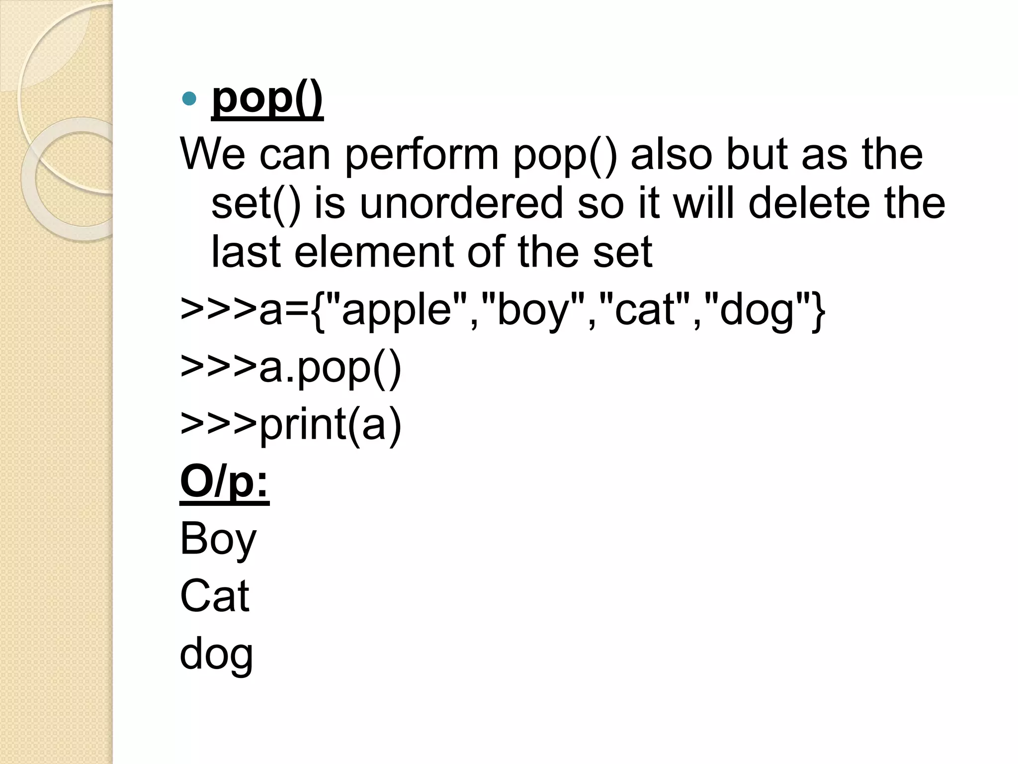  pop()
We can perform pop() also but as the
set() is unordered so it will delete the
last element of the set
>>>a={"apple","boy","cat","dog"}
>>>a.pop()
>>>print(a)
O/p:
Boy
Cat
dog
 