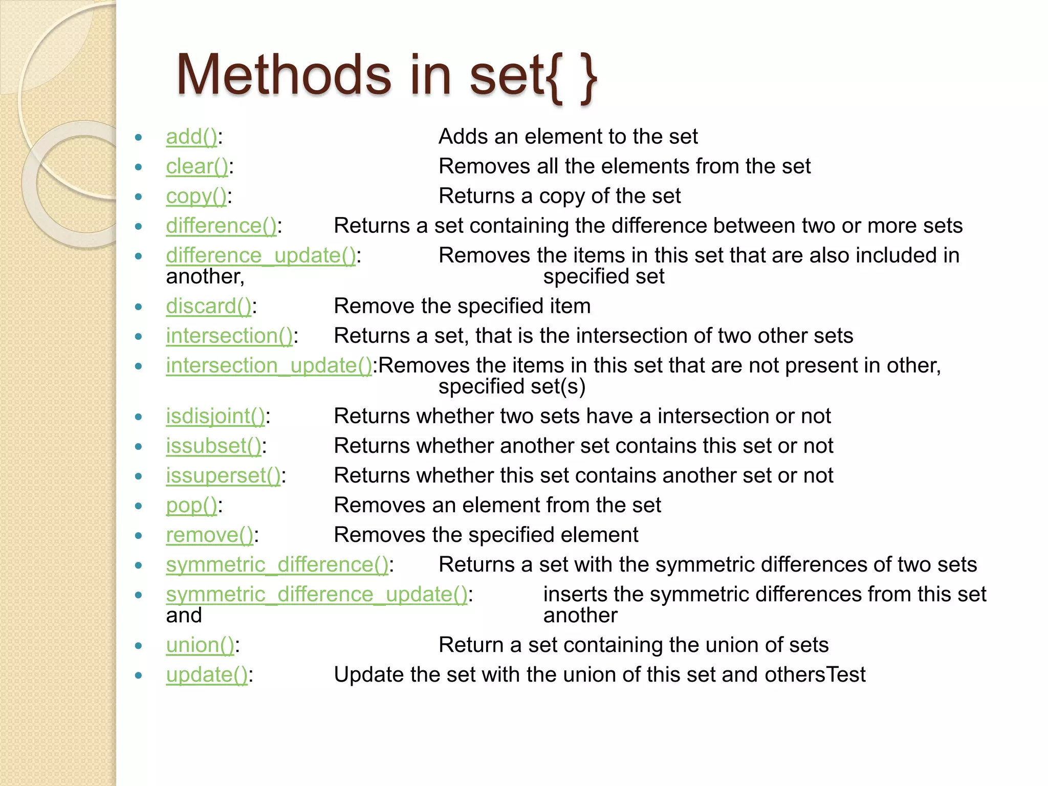 Methods in set{ }
 add(): Adds an element to the set
 clear(): Removes all the elements from the set
 copy(): Returns a copy of the set
 difference(): Returns a set containing the difference between two or more sets
 difference_update(): Removes the items in this set that are also included in
another, specified set
 discard(): Remove the specified item
 intersection(): Returns a set, that is the intersection of two other sets
 intersection_update():Removes the items in this set that are not present in other,
specified set(s)
 isdisjoint(): Returns whether two sets have a intersection or not
 issubset(): Returns whether another set contains this set or not
 issuperset(): Returns whether this set contains another set or not
 pop(): Removes an element from the set
 remove(): Removes the specified element
 symmetric_difference(): Returns a set with the symmetric differences of two sets
 symmetric_difference_update(): inserts the symmetric differences from this set
and another
 union(): Return a set containing the union of sets
 update(): Update the set with the union of this set and othersTest
 