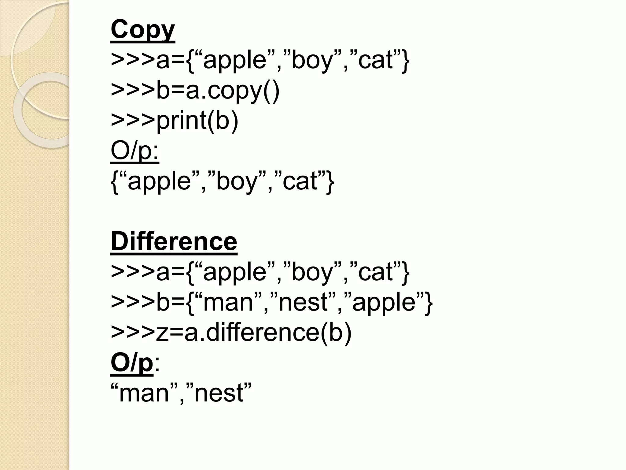 Copy
>>>a={“apple”,”boy”,”cat”}
>>>b=a.copy()
>>>print(b)
O/p:
{“apple”,”boy”,”cat”}
Difference
>>>a={“apple”,”boy”,”cat”}
>>>b={“man”,”nest”,”apple”}
>>>z=a.difference(b)
O/p:
“man”,”nest”
 