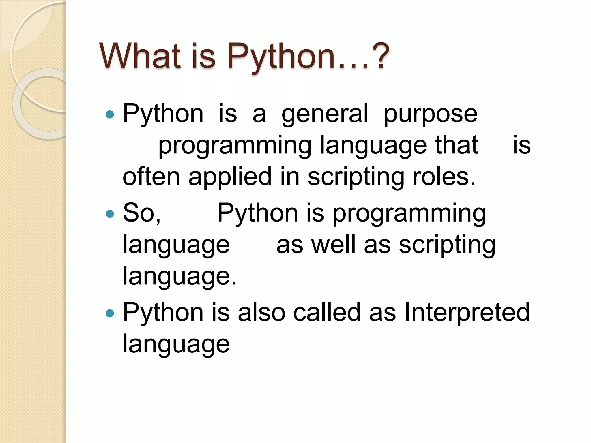 What is Python…?
 Python is a general purpose
programming language that is
often applied in scripting roles.
 So, Python is programming
language as well as scripting
language.
 Python is also called as Interpreted
language
 