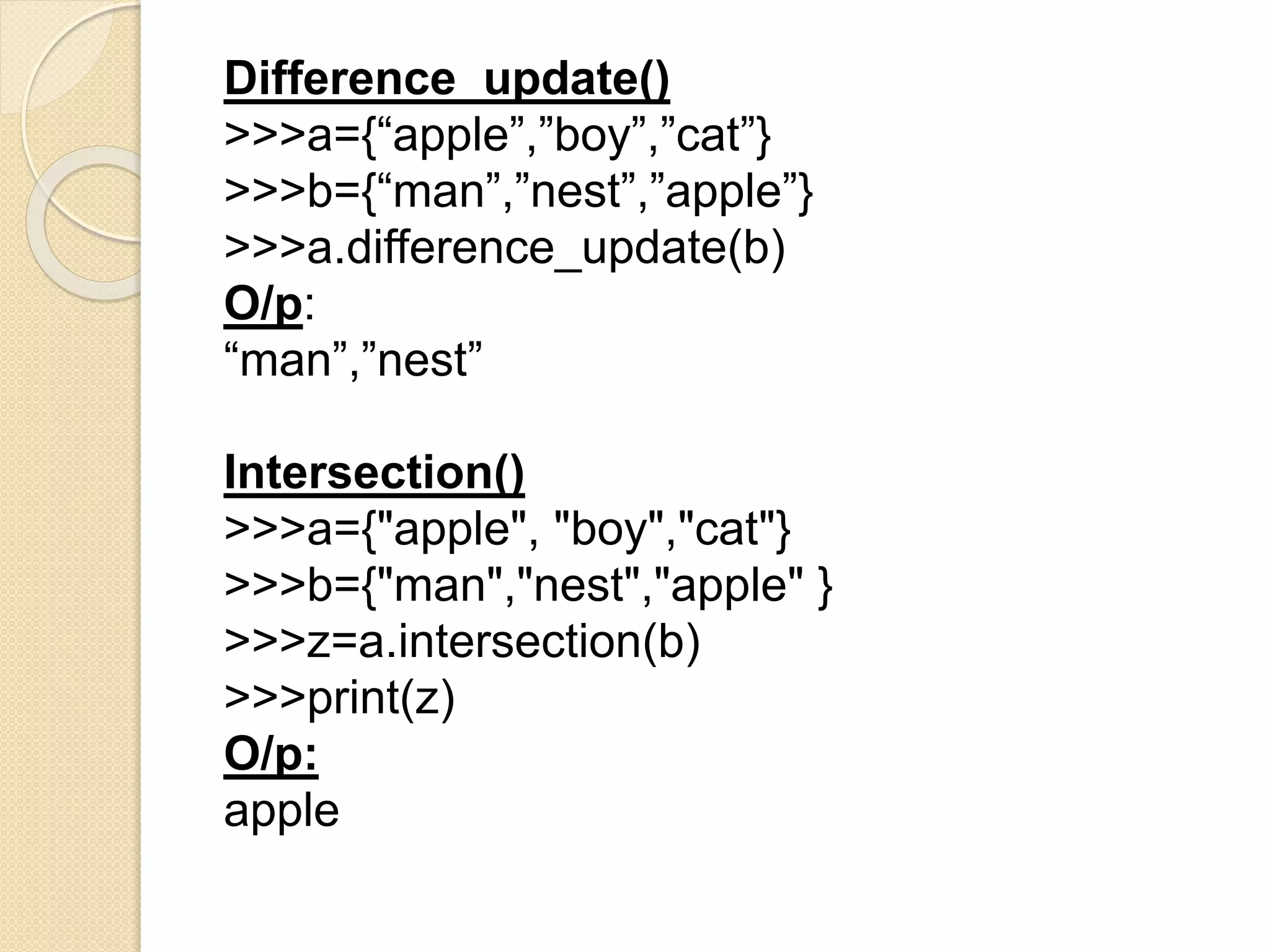 Difference_update()
>>>a={“apple”,”boy”,”cat”}
>>>b={“man”,”nest”,”apple”}
>>>a.difference_update(b)
O/p:
“man”,”nest”
Intersection()
>>>a={"apple", "boy","cat"}
>>>b={"man","nest","apple" }
>>>z=a.intersection(b)
>>>print(z)
O/p:
apple
 