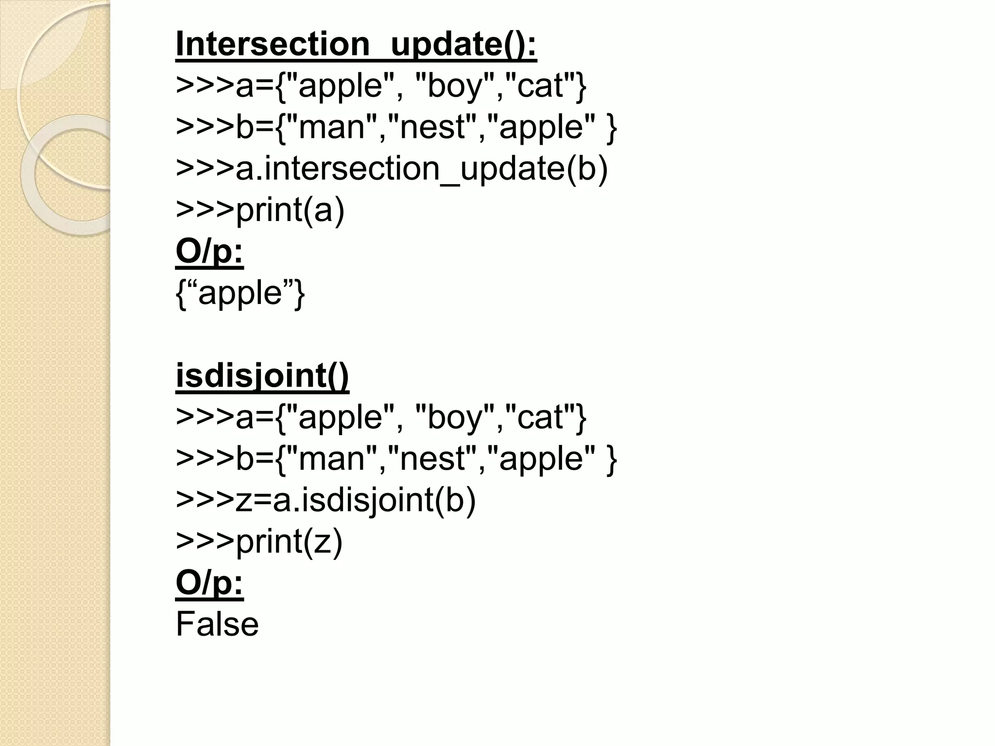 Intersection_update():
>>>a={"apple", "boy","cat"}
>>>b={"man","nest","apple" }
>>>a.intersection_update(b)
>>>print(a)
O/p:
{“apple”}
isdisjoint()
>>>a={"apple", "boy","cat"}
>>>b={"man","nest","apple" }
>>>z=a.isdisjoint(b)
>>>print(z)
O/p:
False
 