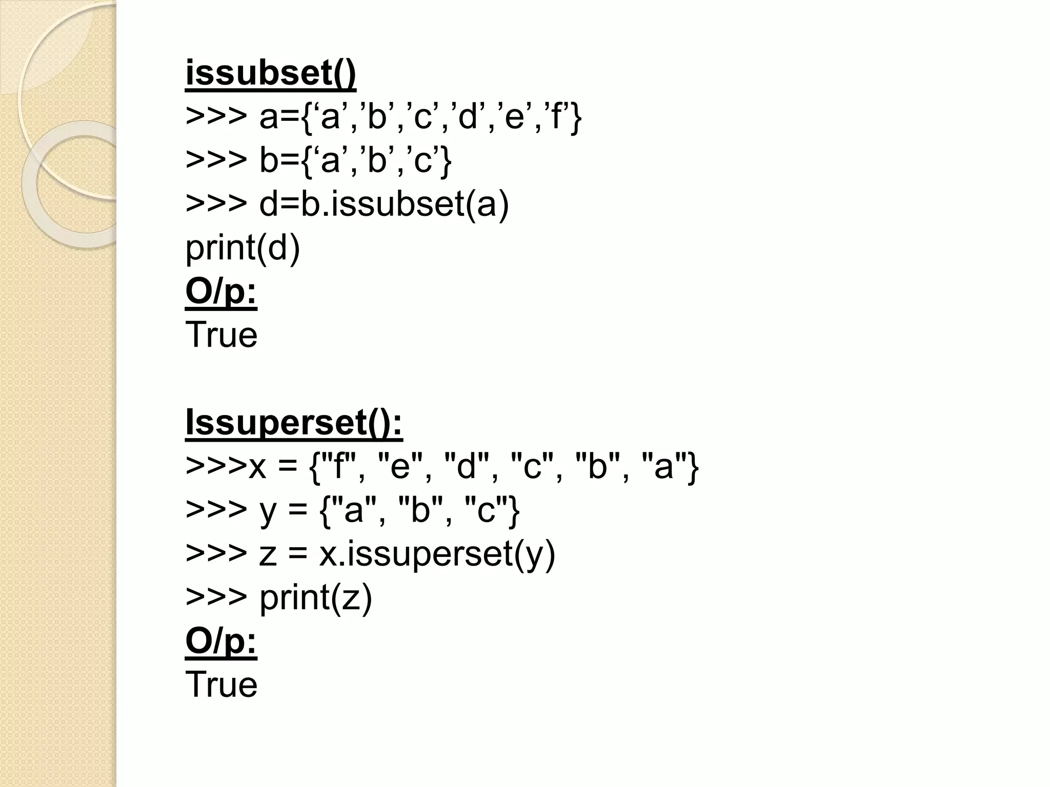 issubset()
>>> a={‘a’,’b’,’c’,’d’,’e’,’f’}
>>> b={‘a’,’b’,’c’}
>>> d=b.issubset(a)
print(d)
O/p:
True
Issuperset():
>>>x = {"f", "e", "d", "c", "b", "a"}
>>> y = {"a", "b", "c"}
>>> z = x.issuperset(y)
>>> print(z)
O/p:
True
 