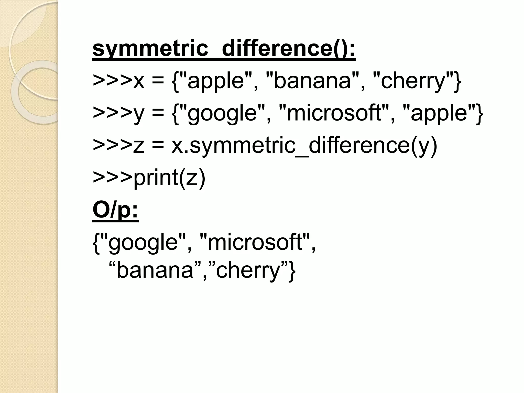 symmetric_difference():
>>>x = {"apple", "banana", "cherry"}
>>>y = {"google", "microsoft", "apple"}
>>>z = x.symmetric_difference(y)
>>>print(z)
O/p:
{"google", "microsoft",
“banana”,”cherry”}
 