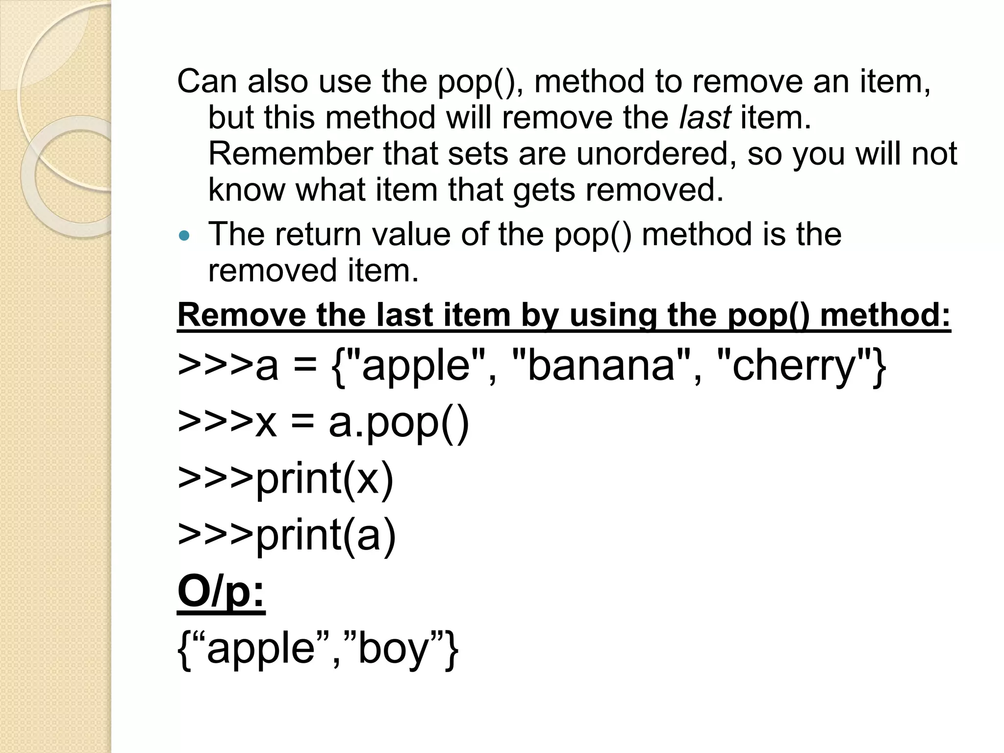 Can also use the pop(), method to remove an item,
but this method will remove the last item.
Remember that sets are unordered, so you will not
know what item that gets removed.
 The return value of the pop() method is the
removed item.
Remove the last item by using the pop() method:
>>>a = {"apple", "banana", "cherry"}
>>>x = a.pop()
>>>print(x)
>>>print(a)
O/p:
{“apple”,”boy”}
 