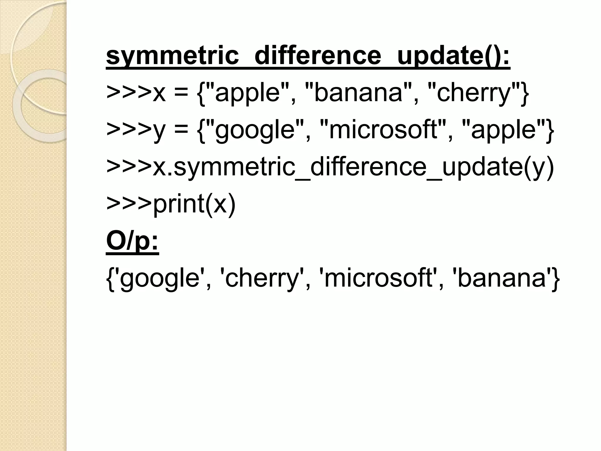 symmetric_difference_update():
>>>x = {"apple", "banana", "cherry"}
>>>y = {"google", "microsoft", "apple"}
>>>x.symmetric_difference_update(y)
>>>print(x)
O/p:
{'google', 'cherry', 'microsoft', 'banana'}
 