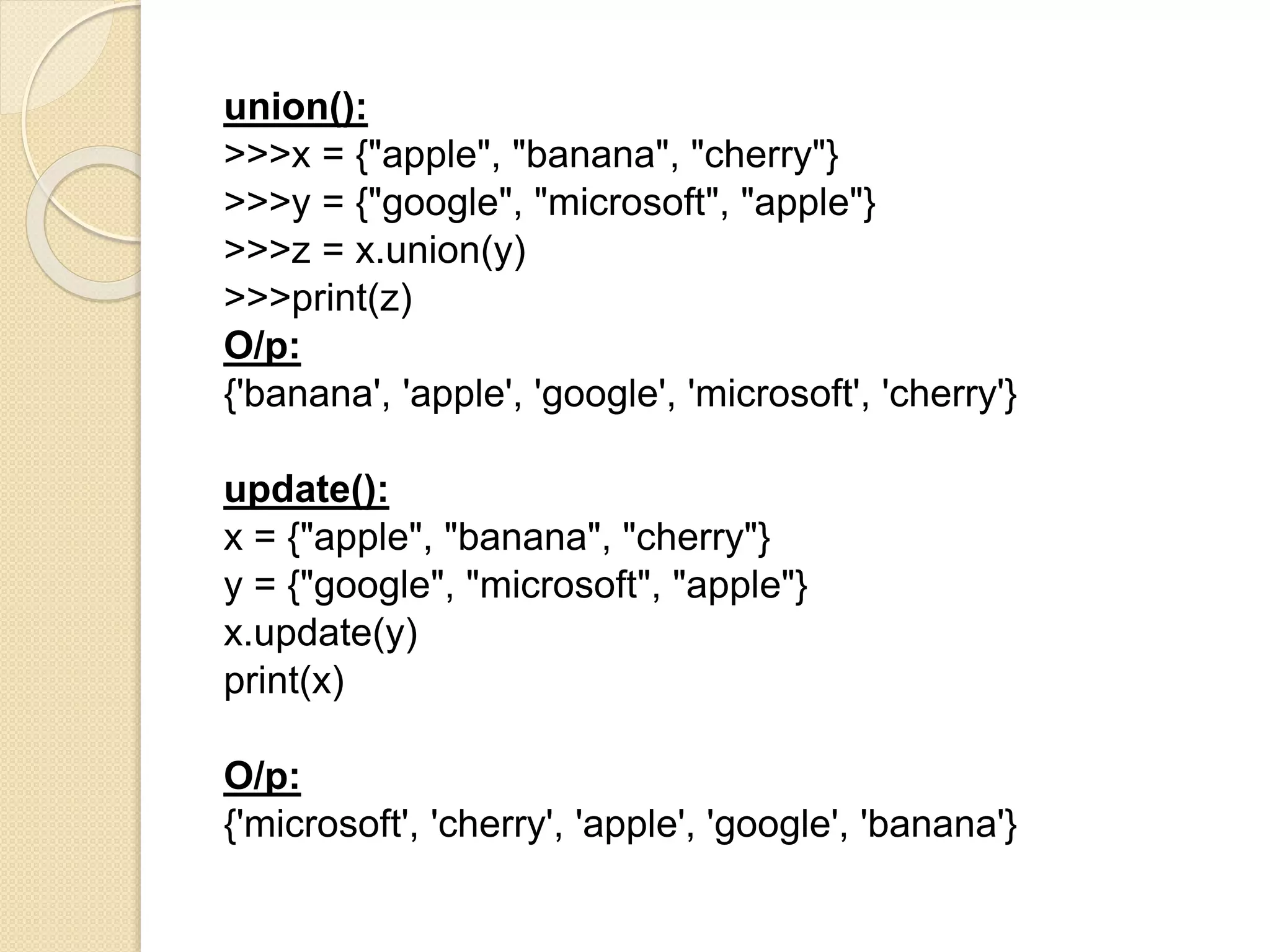 union():
>>>x = {"apple", "banana", "cherry"}
>>>y = {"google", "microsoft", "apple"}
>>>z = x.union(y)
>>>print(z)
O/p:
{'banana', 'apple', 'google', 'microsoft', 'cherry'}
update():
x = {"apple", "banana", "cherry"}
y = {"google", "microsoft", "apple"}
x.update(y)
print(x)
O/p:
{'microsoft', 'cherry', 'apple', 'google', 'banana'}
 