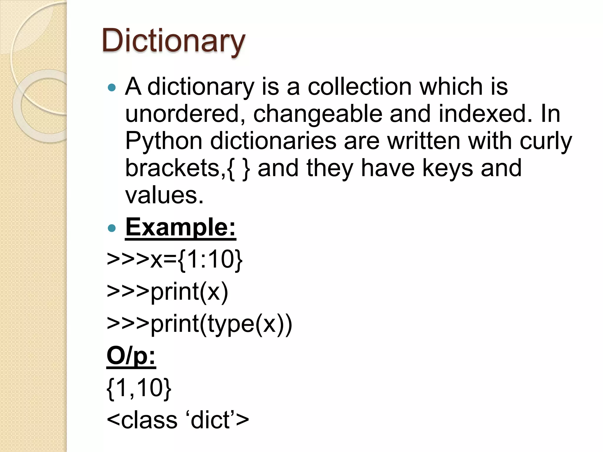 Dictionary
 A dictionary is a collection which is
unordered, changeable and indexed. In
Python dictionaries are written with curly
brackets,{ } and they have keys and
values.
 Example:
>>>x={1:10}
>>>print(x)
>>>print(type(x))
O/p:
{1,10}
<class ‘dict’>
 