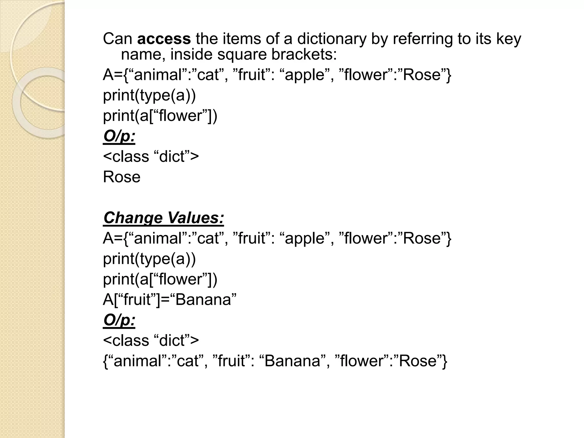 Can access the items of a dictionary by referring to its key
name, inside square brackets:
A={“animal”:”cat”, ”fruit”: “apple”, ”flower”:”Rose”}
print(type(a))
print(a[“flower”])
O/p:
<class “dict”>
Rose
Change Values:
A={“animal”:”cat”, ”fruit”: “apple”, ”flower”:”Rose”}
print(type(a))
print(a[“flower”])
A[“fruit”]=“Banana”
O/p:
<class “dict”>
{“animal”:”cat”, ”fruit”: “Banana”, ”flower”:”Rose”}
 