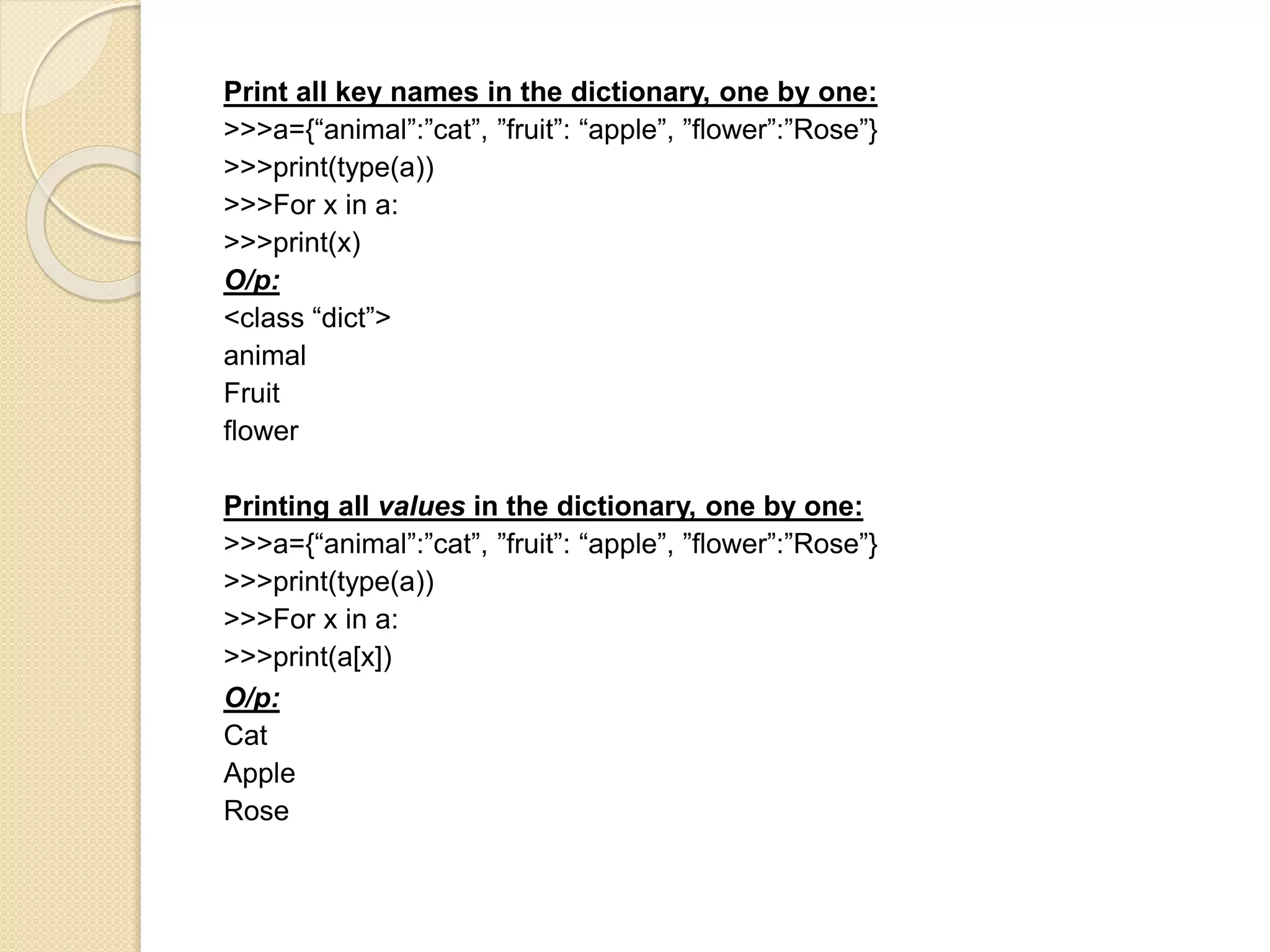 Print all key names in the dictionary, one by one:
>>>a={“animal”:”cat”, ”fruit”: “apple”, ”flower”:”Rose”}
>>>print(type(a))
>>>For x in a:
>>>print(x)
O/p:
<class “dict”>
animal
Fruit
flower
Printing all values in the dictionary, one by one:
>>>a={“animal”:”cat”, ”fruit”: “apple”, ”flower”:”Rose”}
>>>print(type(a))
>>>For x in a:
>>>print(a[x])
O/p:
Cat
Apple
Rose
 
