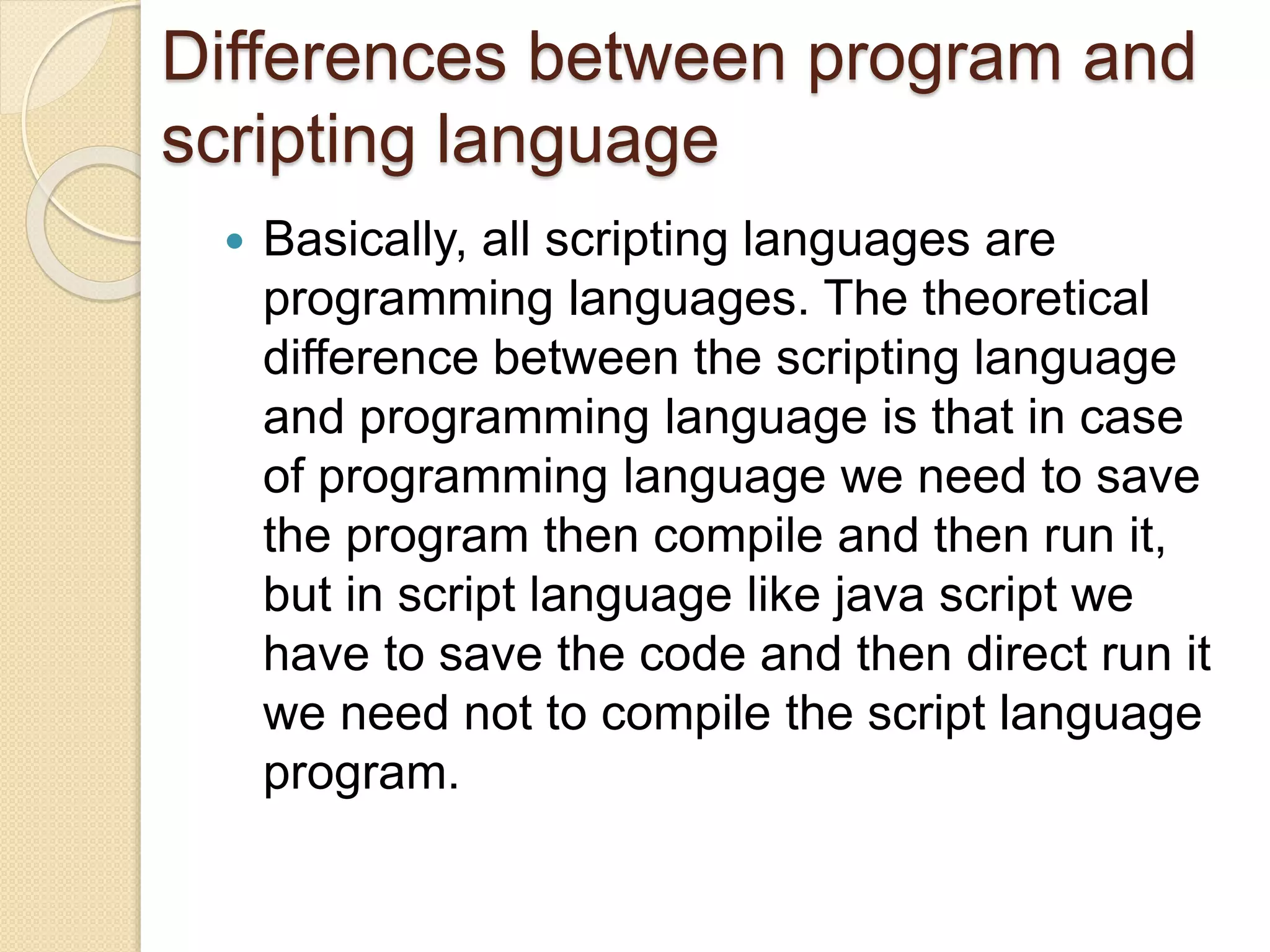 Differences between program and
scripting language
 Basically, all scripting languages are
programming languages. The theoretical
difference between the scripting language
and programming language is that in case
of programming language we need to save
the program then compile and then run it,
but in script language like java script we
have to save the code and then direct run it
we need not to compile the script language
program.
 