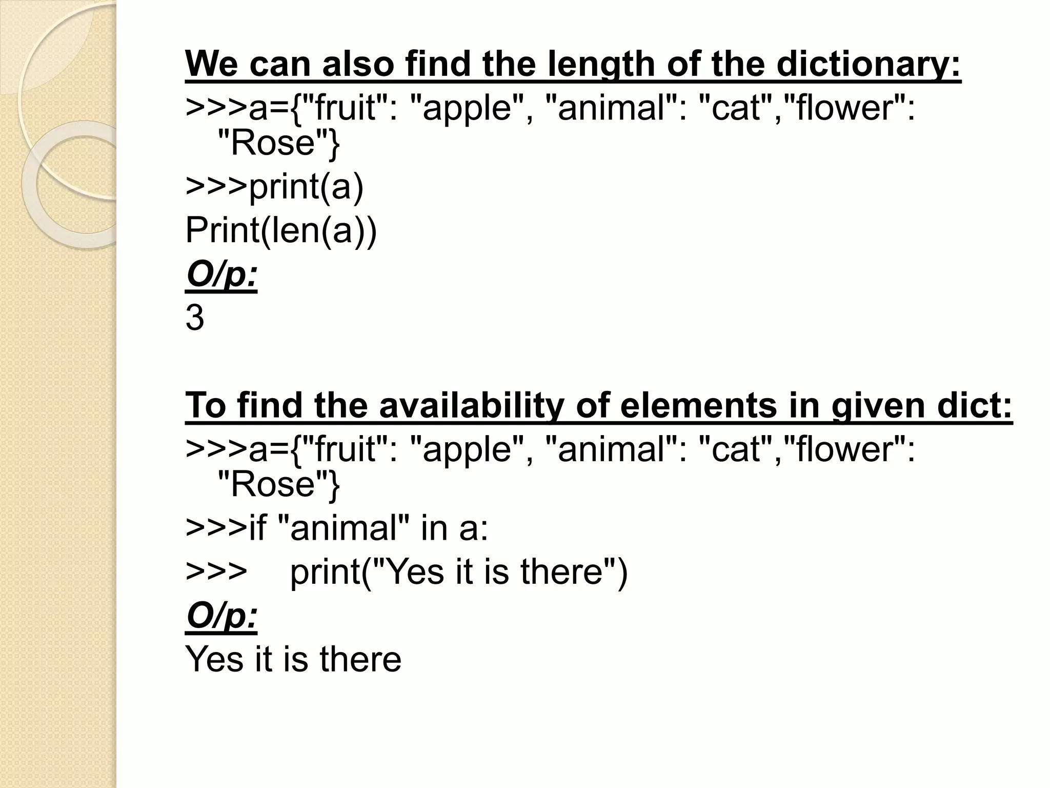 We can also find the length of the dictionary:
>>>a={"fruit": "apple", "animal": "cat","flower":
"Rose"}
>>>print(a)
Print(len(a))
O/p:
3
To find the availability of elements in given dict:
>>>a={"fruit": "apple", "animal": "cat","flower":
"Rose"}
>>>if "animal" in a:
>>> print("Yes it is there")
O/p:
Yes it is there
 