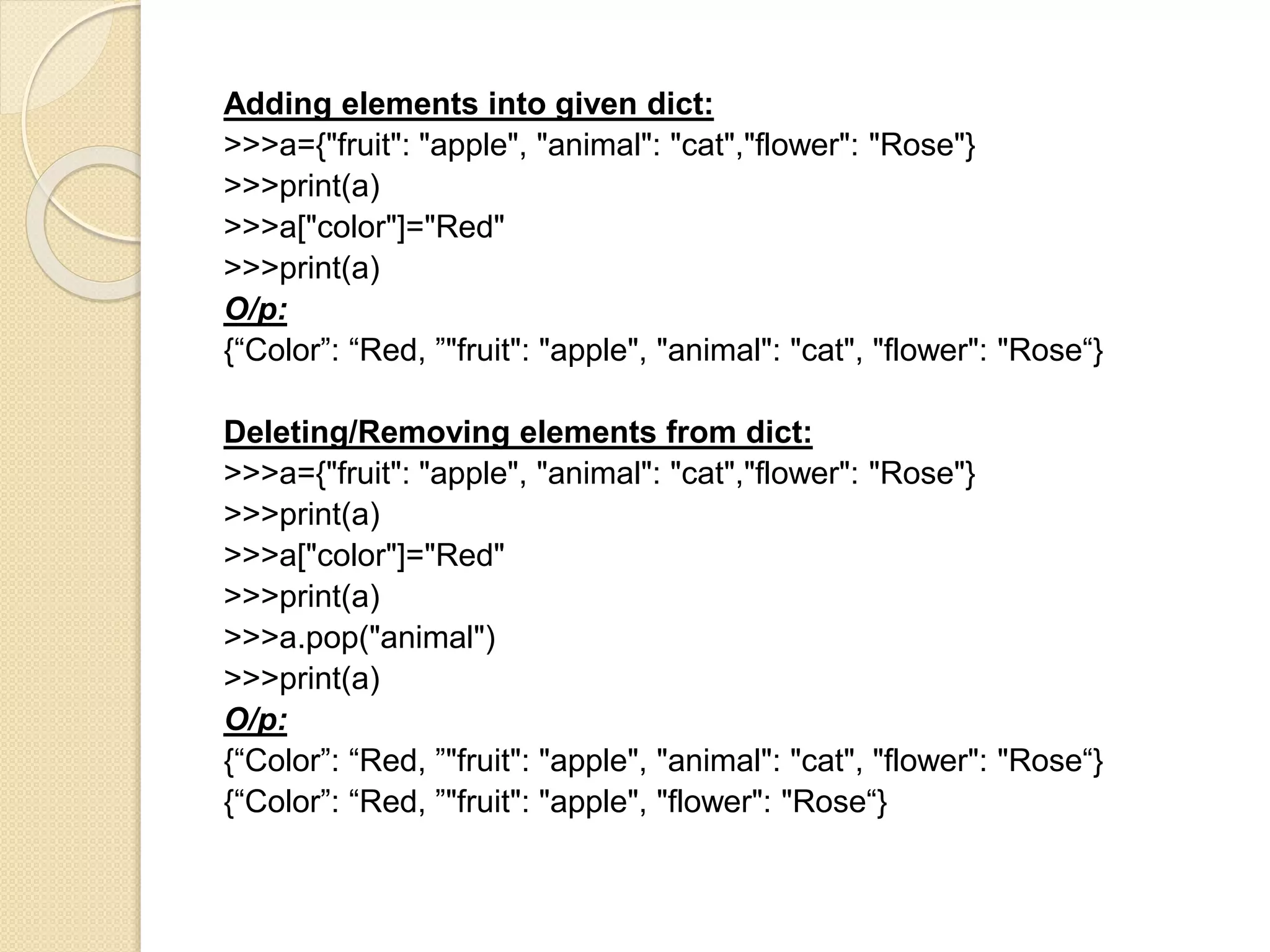 Adding elements into given dict:
>>>a={"fruit": "apple", "animal": "cat","flower": "Rose"}
>>>print(a)
>>>a["color"]="Red"
>>>print(a)
O/p:
{“Color”: “Red, ”"fruit": "apple", "animal": "cat", "flower": "Rose“}
Deleting/Removing elements from dict:
>>>a={"fruit": "apple", "animal": "cat","flower": "Rose"}
>>>print(a)
>>>a["color"]="Red"
>>>print(a)
>>>a.pop("animal")
>>>print(a)
O/p:
{“Color”: “Red, ”"fruit": "apple", "animal": "cat", "flower": "Rose“}
{“Color”: “Red, ”"fruit": "apple", "flower": "Rose“}
 