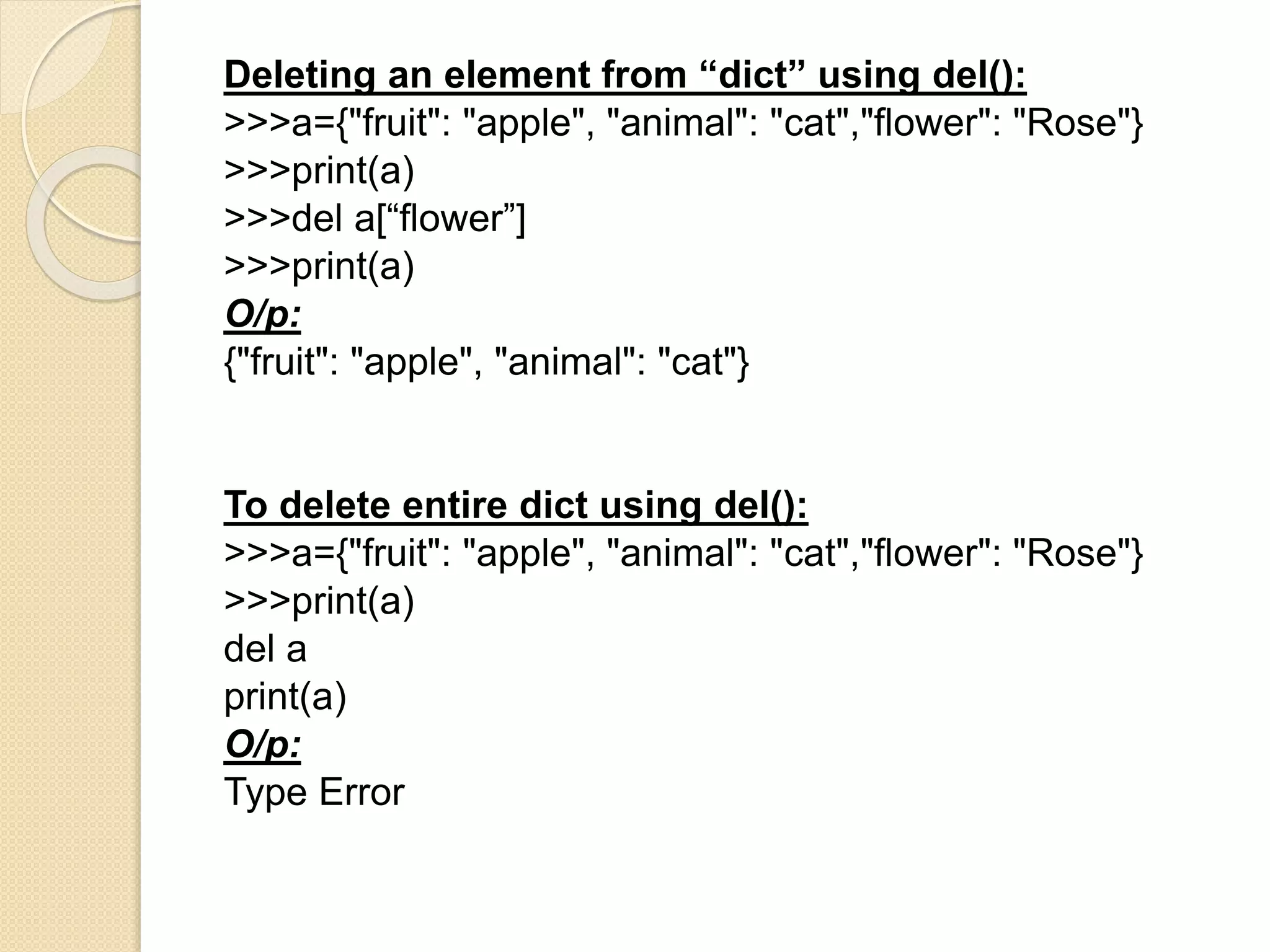 Deleting an element from “dict” using del():
>>>a={"fruit": "apple", "animal": "cat","flower": "Rose"}
>>>print(a)
>>>del a[“flower”]
>>>print(a)
O/p:
{"fruit": "apple", "animal": "cat"}
To delete entire dict using del():
>>>a={"fruit": "apple", "animal": "cat","flower": "Rose"}
>>>print(a)
del a
print(a)
O/p:
Type Error
 