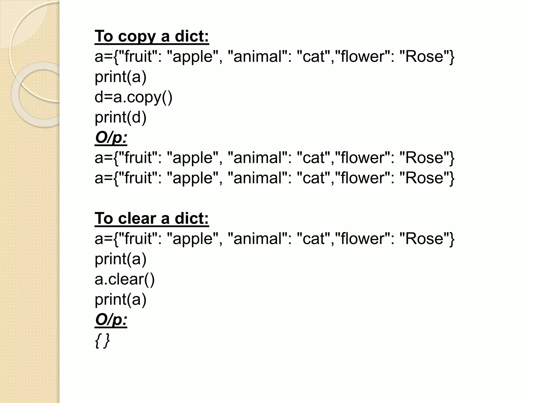To copy a dict:
a={"fruit": "apple", "animal": "cat","flower": "Rose"}
print(a)
d=a.copy()
print(d)
O/p:
a={"fruit": "apple", "animal": "cat","flower": "Rose"}
a={"fruit": "apple", "animal": "cat","flower": "Rose"}
To clear a dict:
a={"fruit": "apple", "animal": "cat","flower": "Rose"}
print(a)
a.clear()
print(a)
O/p:
{ }
 