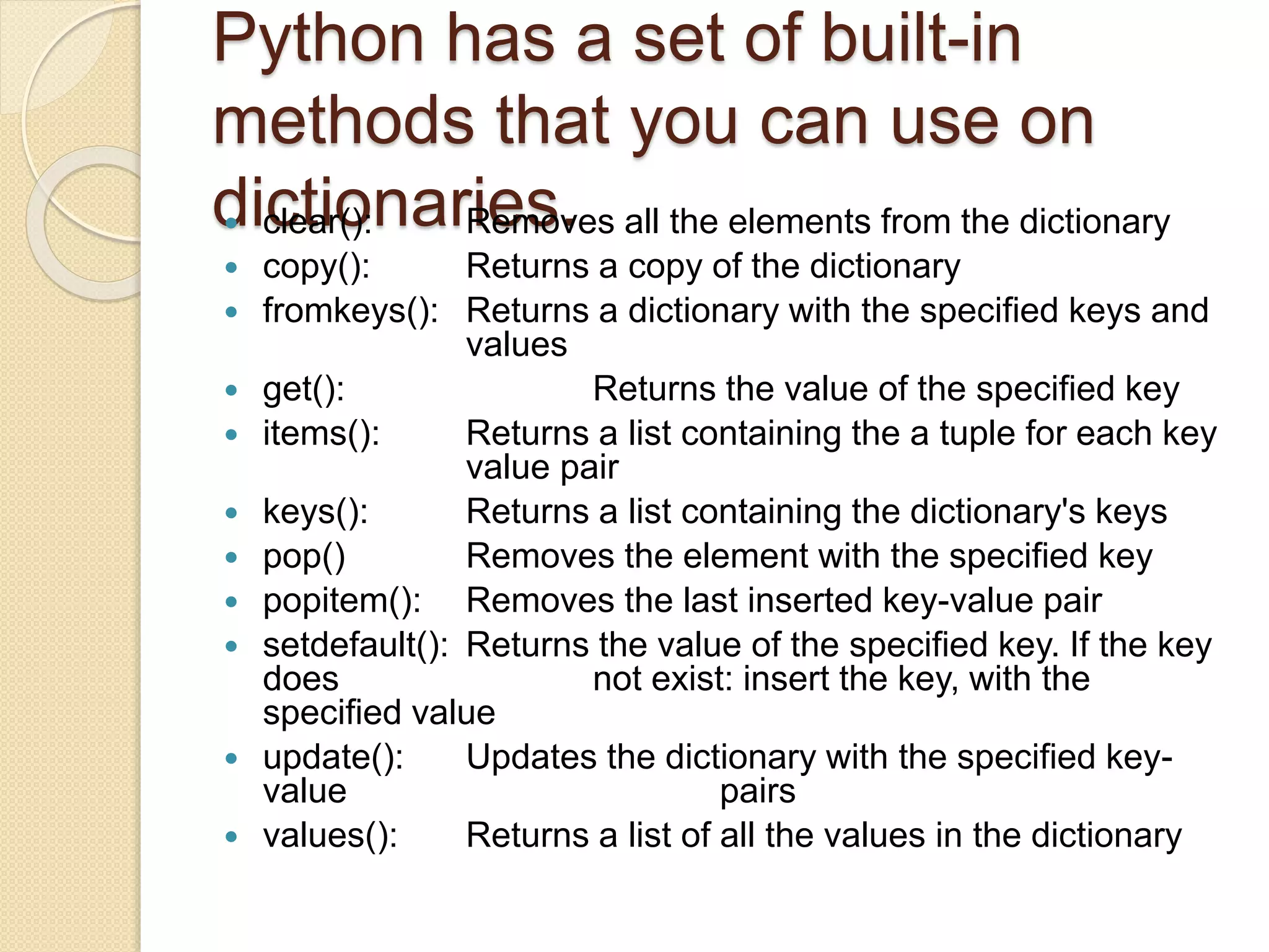 Python has a set of built-in
methods that you can use on
dictionaries. clear(): Removes all the elements from the dictionary
 copy(): Returns a copy of the dictionary
 fromkeys(): Returns a dictionary with the specified keys and
values
 get(): Returns the value of the specified key
 items(): Returns a list containing the a tuple for each key
value pair
 keys(): Returns a list containing the dictionary's keys
 pop() Removes the element with the specified key
 popitem(): Removes the last inserted key-value pair
 setdefault(): Returns the value of the specified key. If the key
does not exist: insert the key, with the
specified value
 update(): Updates the dictionary with the specified key-
value pairs
 values(): Returns a list of all the values in the dictionary
 