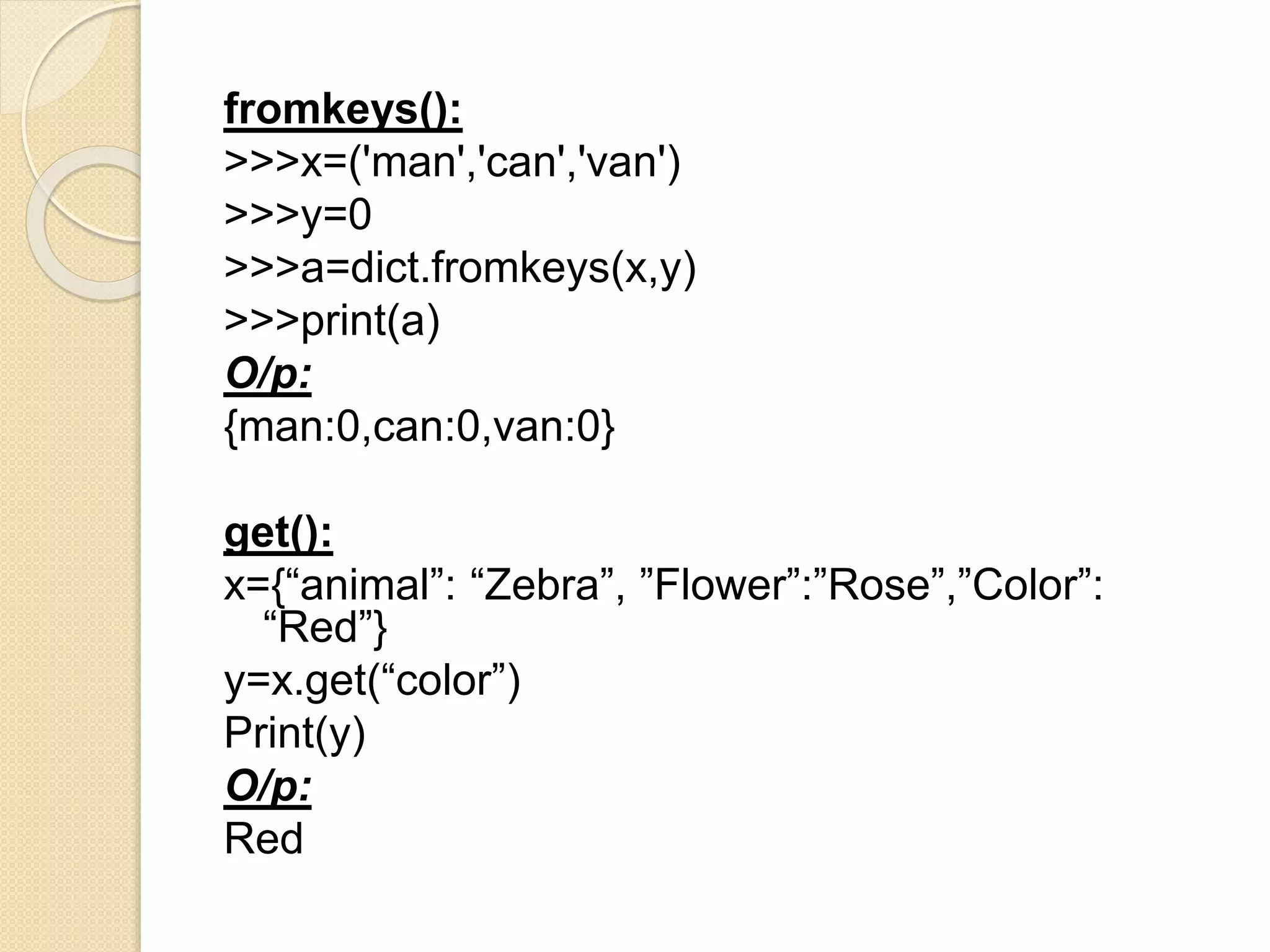 fromkeys():
>>>x=('man','can','van')
>>>y=0
>>>a=dict.fromkeys(x,y)
>>>print(a)
O/p:
{man:0,can:0,van:0}
get():
x={“animal”: “Zebra”, ”Flower”:”Rose”,”Color”:
“Red”}
y=x.get(“color”)
Print(y)
O/p:
Red
 