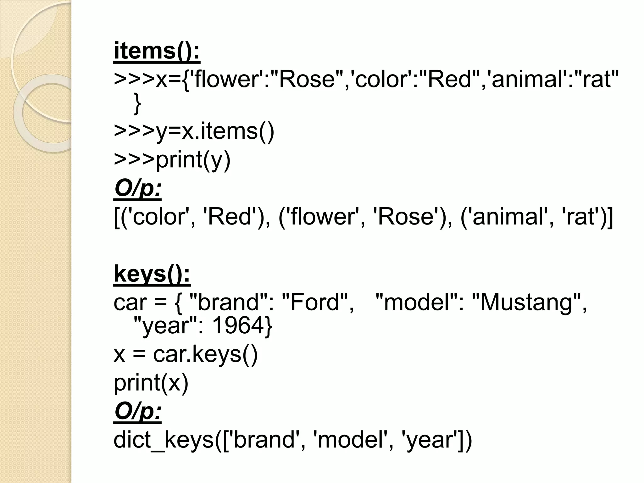 items():
>>>x={'flower':"Rose",'color':"Red",'animal':"rat"
}
>>>y=x.items()
>>>print(y)
O/p:
[('color', 'Red'), ('flower', 'Rose'), ('animal', 'rat')]
keys():
car = { "brand": "Ford", "model": "Mustang",
"year": 1964}
x = car.keys()
print(x)
O/p:
dict_keys(['brand', 'model', 'year'])
 