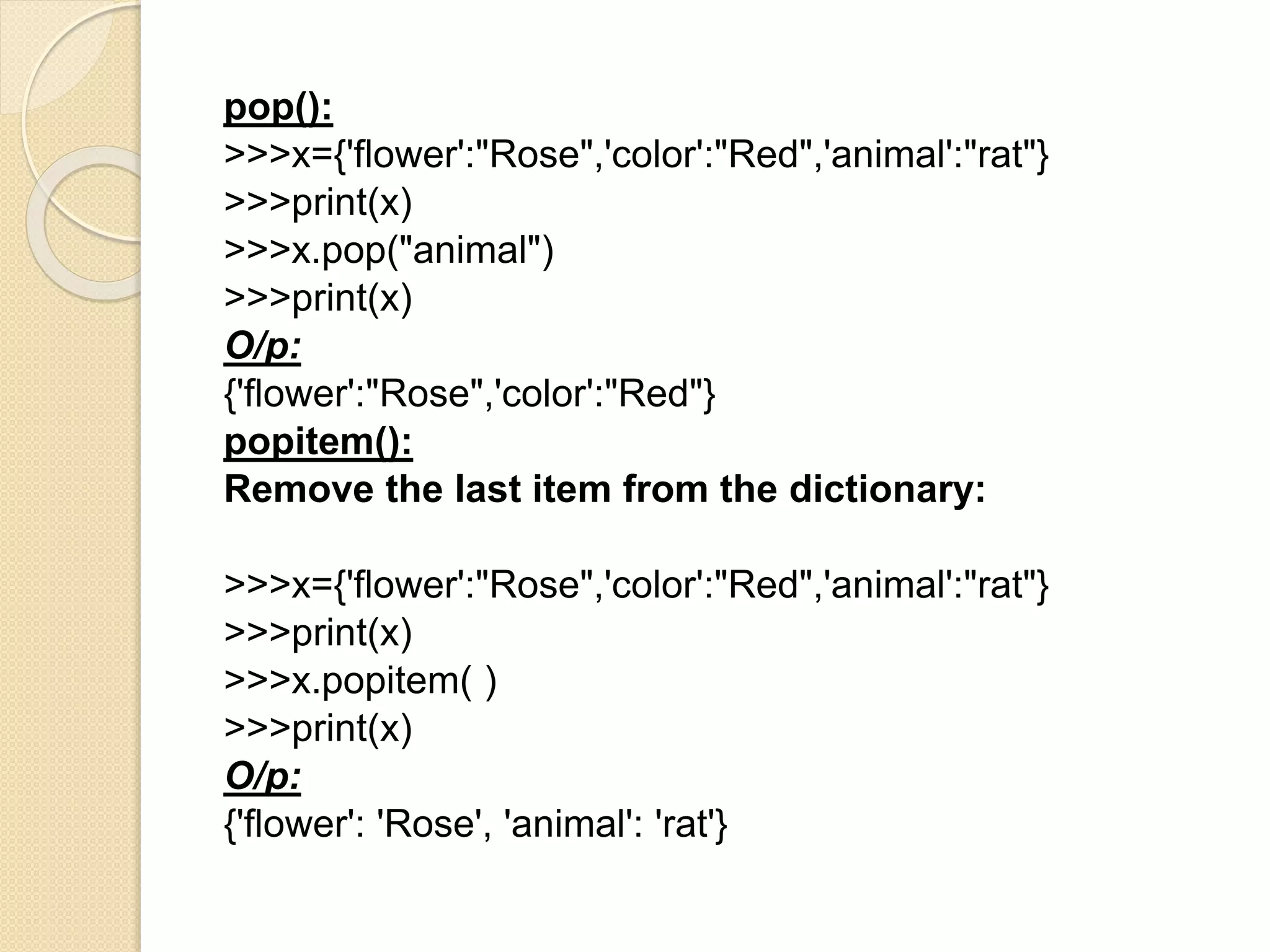 pop():
>>>x={'flower':"Rose",'color':"Red",'animal':"rat"}
>>>print(x)
>>>x.pop("animal")
>>>print(x)
O/p:
{'flower':"Rose",'color':"Red"}
popitem():
Remove the last item from the dictionary:
>>>x={'flower':"Rose",'color':"Red",'animal':"rat"}
>>>print(x)
>>>x.popitem( )
>>>print(x)
O/p:
{'flower': 'Rose', 'animal': 'rat'}
 