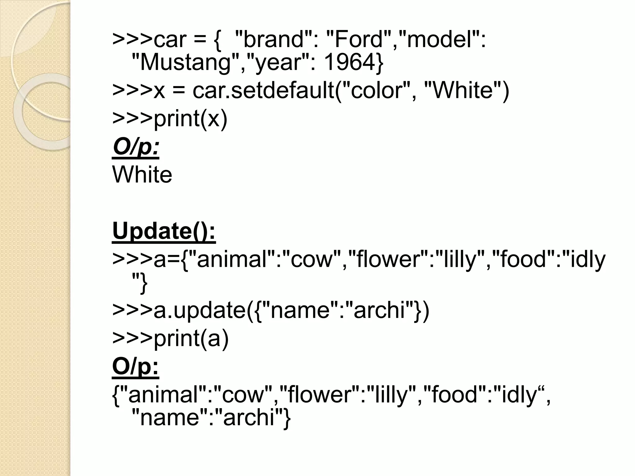 >>>car = { "brand": "Ford","model":
"Mustang","year": 1964}
>>>x = car.setdefault("color", "White")
>>>print(x)
O/p:
White
Update():
>>>a={"animal":"cow","flower":"lilly","food":"idly
"}
>>>a.update({"name":"archi"})
>>>print(a)
O/p:
{"animal":"cow","flower":"lilly","food":"idly“,
"name":"archi"}
 