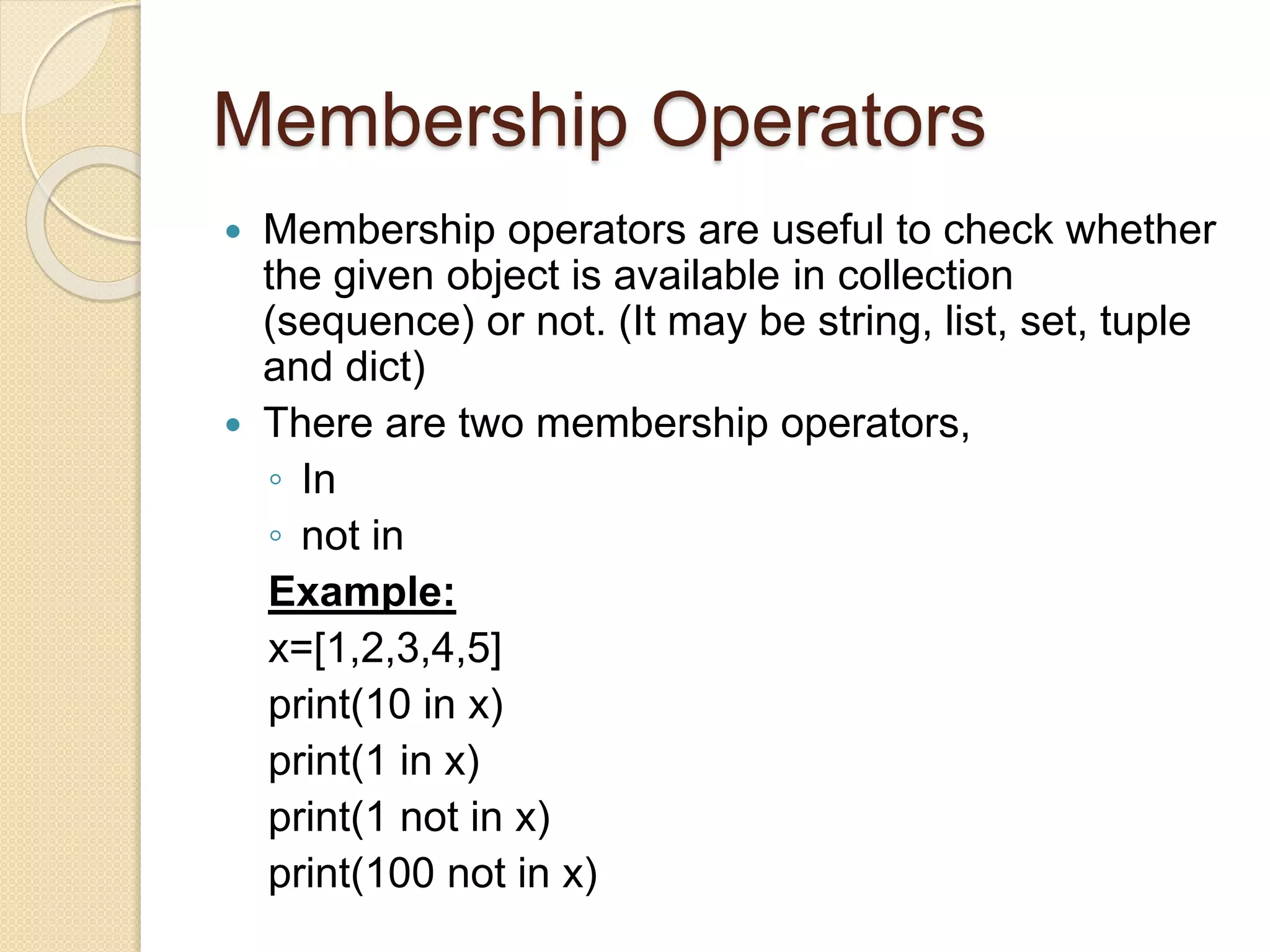 Membership Operators
 Membership operators are useful to check whether
the given object is available in collection
(sequence) or not. (It may be string, list, set, tuple
and dict)
 There are two membership operators,
◦ In
◦ not in
Example:
x=[1,2,3,4,5]
print(10 in x)
print(1 in x)
print(1 not in x)
print(100 not in x)
 