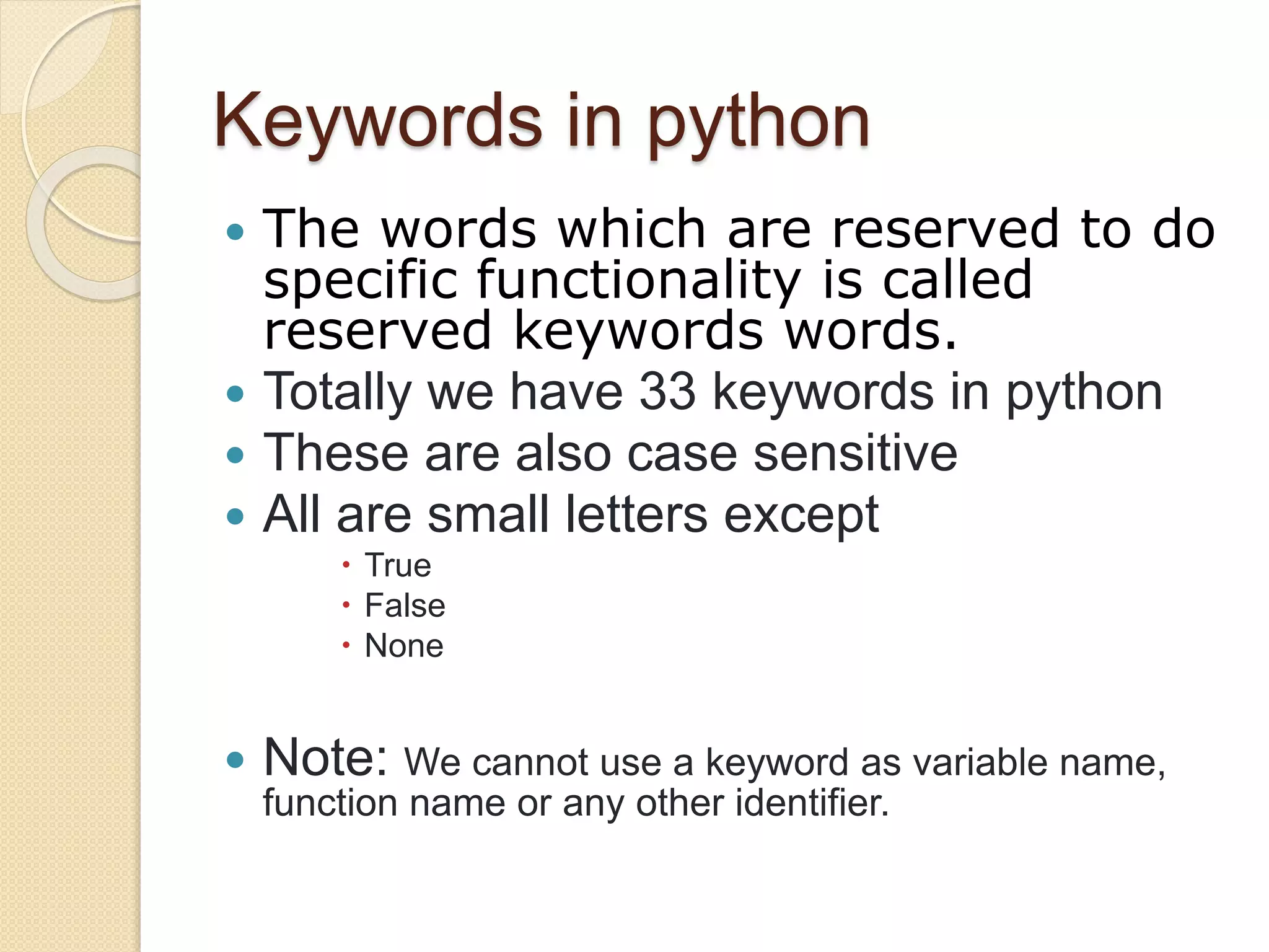 Keywords in python
 The words which are reserved to do
specific functionality is called
reserved keywords words.
 Totally we have 33 keywords in python
 These are also case sensitive
 All are small letters except
 True
 False
 None
 Note: We cannot use a keyword as variable name,
function name or any other identifier.
 