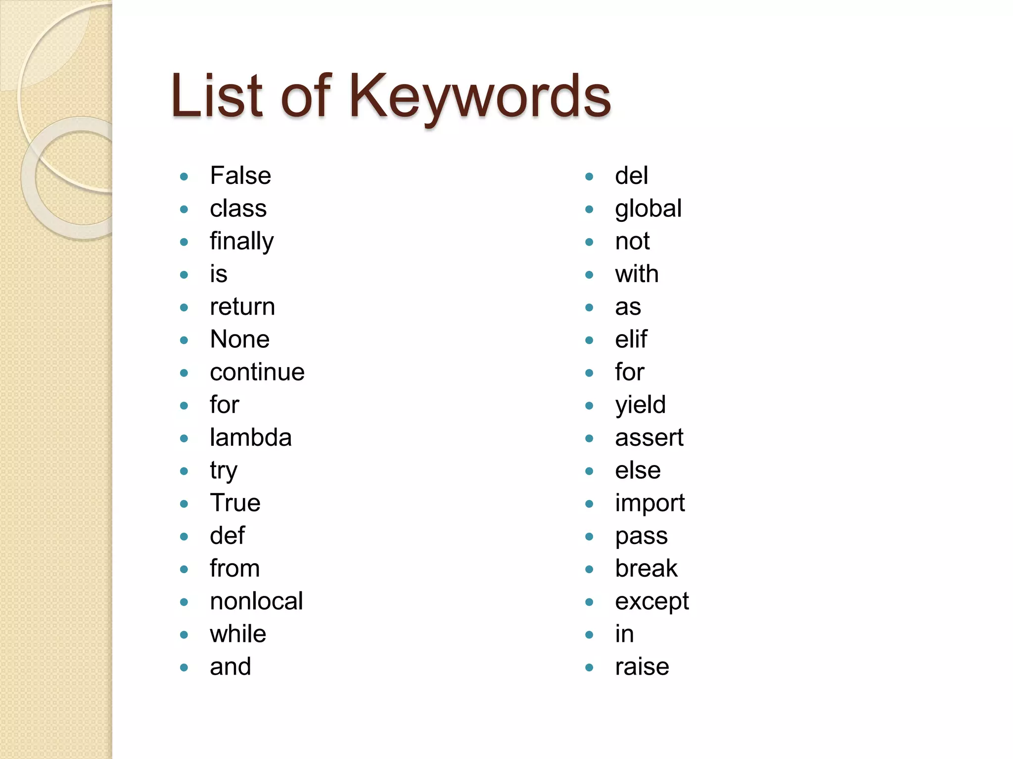 List of Keywords
 False
 class
 finally
 is
 return
 None
 continue
 for
 lambda
 try
 True
 def
 from
 nonlocal
 while
 and
 del
 global
 not
 with
 as
 elif
 for
 yield
 assert
 else
 import
 pass
 break
 except
 in
 raise
 