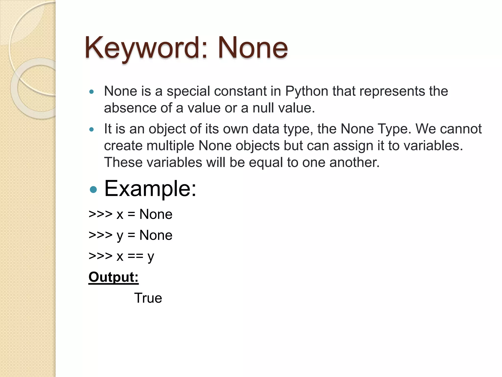 Keyword: None
 None is a special constant in Python that represents the
absence of a value or a null value.
 It is an object of its own data type, the None Type. We cannot
create multiple None objects but can assign it to variables.
These variables will be equal to one another.
 Example:
>>> x = None
>>> y = None
>>> x == y
Output:
True
 