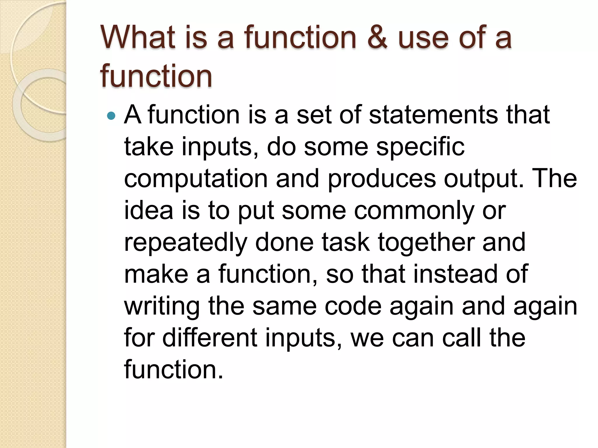 What is a function & use of a
function
 A function is a set of statements that
take inputs, do some specific
computation and produces output. The
idea is to put some commonly or
repeatedly done task together and
make a function, so that instead of
writing the same code again and again
for different inputs, we can call the
function.
 