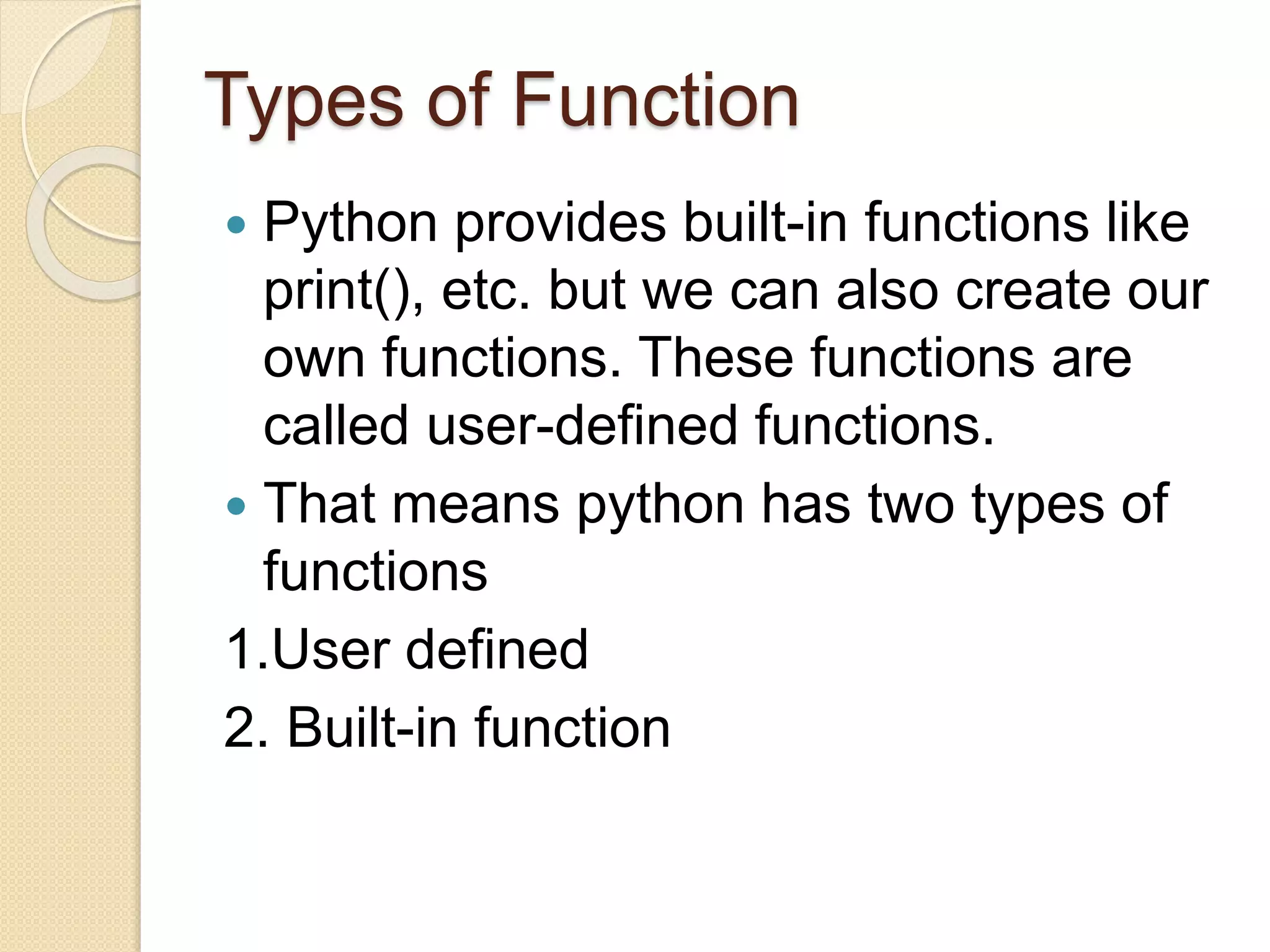 Types of Function
 Python provides built-in functions like
print(), etc. but we can also create our
own functions. These functions are
called user-defined functions.
 That means python has two types of
functions
1.User defined
2. Built-in function
 