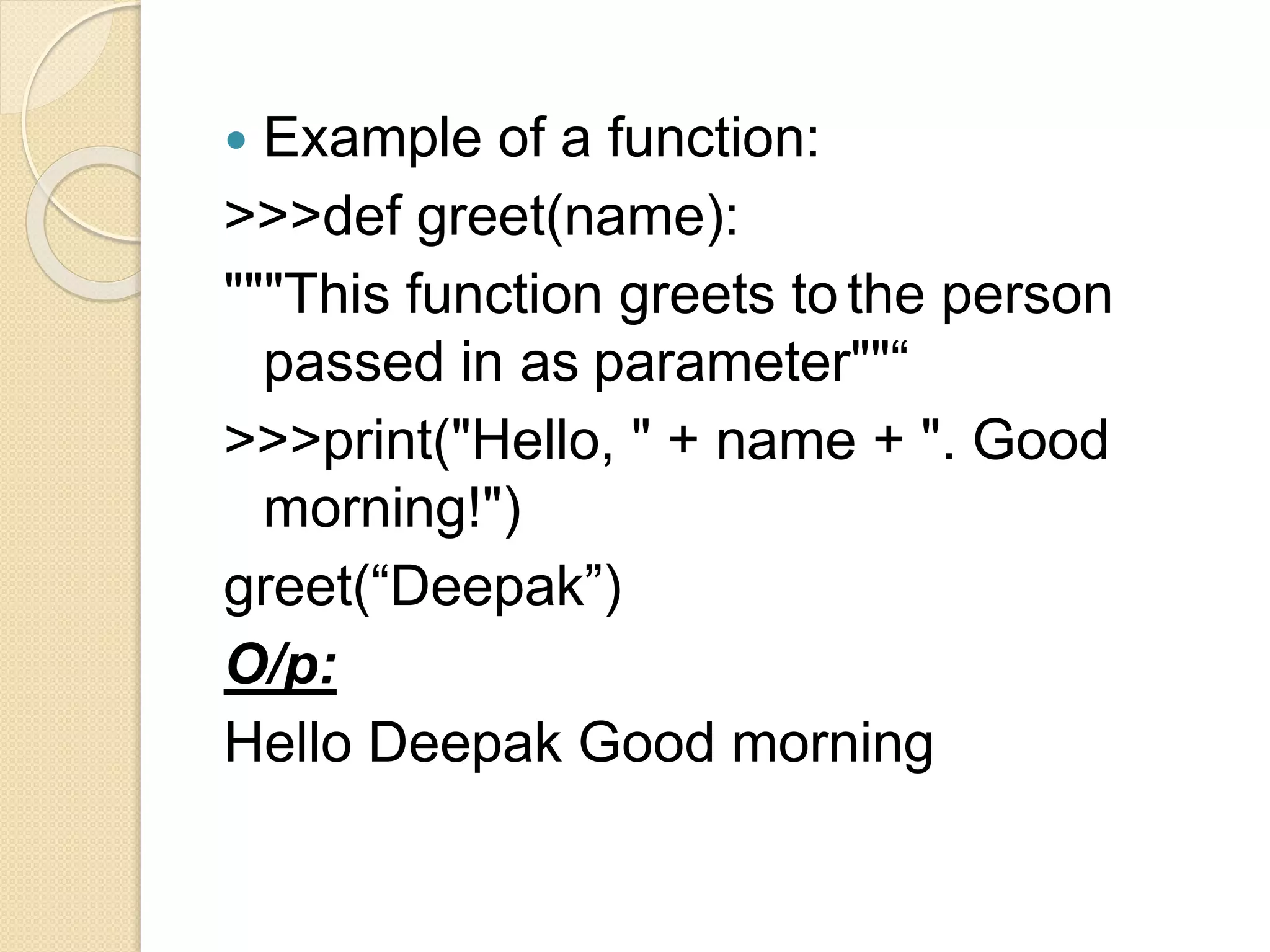  Example of a function:
>>>def greet(name):
"""This function greets to the person
passed in as parameter""“
>>>print("Hello, " + name + ". Good
morning!")
greet(“Deepak”)
O/p:
Hello Deepak Good morning
 