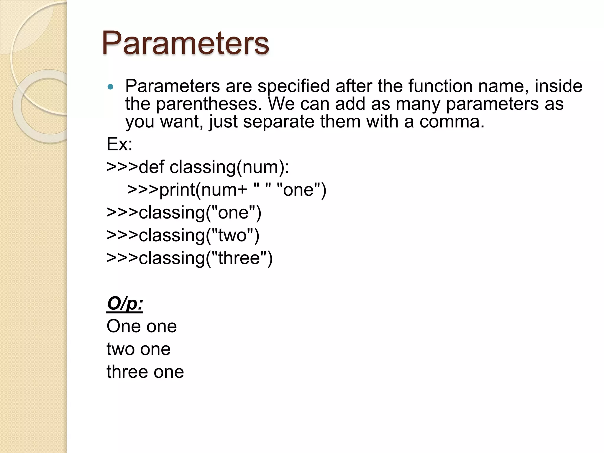 Parameters
 Parameters are specified after the function name, inside
the parentheses. We can add as many parameters as
you want, just separate them with a comma.
Ex:
>>>def classing(num):
>>>print(num+ " " "one")
>>>classing("one")
>>>classing("two")
>>>classing("three")
O/p:
One one
two one
three one
 