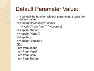 Default Parameter Value:
 If we call the function without parameter, it uses the
default value:
>>>def apple(country="India"):
>>>print("I am from" " " +country)
>>>apple("Japan")
>>>apple("Nepal")
>>>apple()
>>>apple("Bhutan")
O/p:
I am from Japan
I am from Nepal
I am from India
I am from Bhutan
 