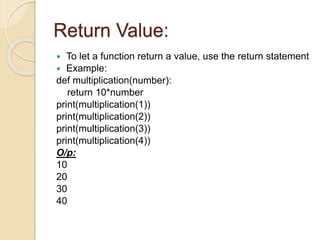 Return Value:
 To let a function return a value, use the return statement
 Example:
def multiplication(number):
return 10*number
print(multiplication(1))
print(multiplication(2))
print(multiplication(3))
print(multiplication(4))
O/p:
10
20
30
40
 