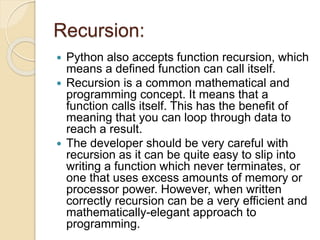 Recursion:
 Python also accepts function recursion, which
means a defined function can call itself.
 Recursion is a common mathematical and
programming concept. It means that a
function calls itself. This has the benefit of
meaning that you can loop through data to
reach a result.
 The developer should be very careful with
recursion as it can be quite easy to slip into
writing a function which never terminates, or
one that uses excess amounts of memory or
processor power. However, when written
correctly recursion can be a very efficient and
mathematically-elegant approach to
programming.
 