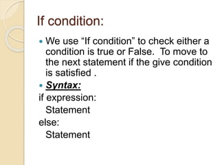 If condition:
 We use “If condition” to check either a
condition is true or False. To move to
the next statement if the give condition
is satisfied .
 Syntax:
if expression:
Statement
else:
Statement
 