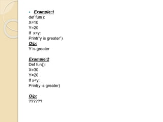  Example:1
def fun():
X=10
Y=20
If x<y:
Print(“y is greater”)
O/p:
Y is greater
Example:2
Def fun():
X=30
Y=20
If x<y:
Print(y is greater)
O/p:
??????
 