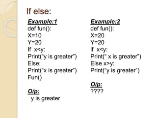 If else:
Example:1
def fun():
X=10
Y=20
If x<y:
Print(“y is greater”)
Else:
Print(“x is greater”)
Fun()
O/p:
y is greater
Example:2
def fun():
X=20
Y=20
if x<y:
Print(“ x is greater”)
Else x>y:
Print(“y is greater”)
O/p:
????
 