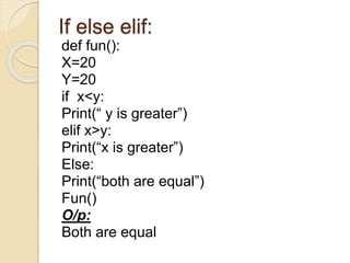 If else elif:
def fun():
X=20
Y=20
if x<y:
Print(“ y is greater”)
elif x>y:
Print(“x is greater”)
Else:
Print(“both are equal”)
Fun()
O/p:
Both are equal
 