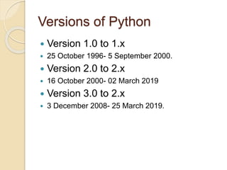 Versions of Python
 Version 1.0 to 1.x
 25 October 1996- 5 September 2000.
 Version 2.0 to 2.x
 16 October 2000- 02 March 2019
 Version 3.0 to 2.x
 3 December 2008- 25 March 2019.
 