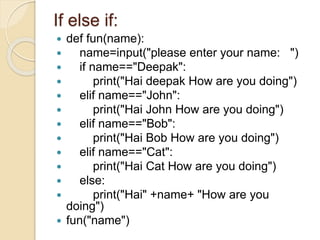 If else if:
 def fun(name):
 name=input("please enter your name: ")
 if name=="Deepak":
 print("Hai deepak How are you doing")
 elif name=="John":
 print("Hai John How are you doing")
 elif name=="Bob":
 print("Hai Bob How are you doing")
 elif name=="Cat":
 print("Hai Cat How are you doing")
 else:
 print("Hai" +name+ "How are you
doing")
 fun("name")
 
