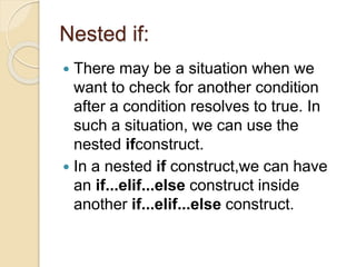 Nested if:
 There may be a situation when we
want to check for another condition
after a condition resolves to true. In
such a situation, we can use the
nested ifconstruct.
 In a nested if construct,we can have
an if...elif...else construct inside
another if...elif...else construct.
 